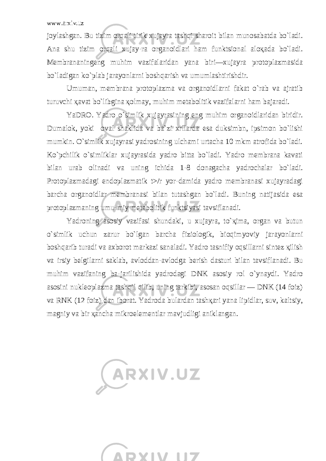 www.arxiv.uz joylashgan. Bu tizim orqali tirik xujayra tashqi sharoit bilan munosabatda bo`ladi. Ana shu tizim orqali xujay-ra organoidlari ham funktsional aloқada bo`ladi. Membrananingeng muhim vazifalaridan yana biri—xujayra protoplazmasida bo`ladigan ko`plab jarayonlarni boshqarish va umumlashtirishdir. Umuman, membrana protoplazma va organoidlarni fakat o`rab va ajratib turuvchi қavat bo`libgina қolmay, muhim metabolitik vazifalarni ham bajaradi. YaDRO. Yadro o`simlik xujayrasining eng muhim organoidlaridan biridir. Dumalok, yoki oval shaklida va ba`zi xrllarda esa duksimbn, ipsimon bo`lishi mumkin. O`simlik xujayrasi yadrosining ulchami urtacha 10 mkm atrofida bo`ladi. Ko`pchilik o`simliklar xujayrasida yadro bitta bo`ladi. Yadro membrana kavati bilan urab olinadi va uning ichida 1-8 donagacha yadrochalar bo`ladi. Protoplazmadagi endoplazmatik t>/r yor-damida yadro membranasi xujayradagi barcha organoidlar membranasi bilan tutashgan bo`ladi. Buning natijasida esa protoplazmaning umu-miy metabolitik funktsiyasi tavsiflanadi. Yadroning asosiy vazifasi shundaki, u xujayra, to`қima, organ va butun o`simlik uchun zarur bo`lgan barcha fiziologik, bioqimyoviy ja rayonlarni boshqarib turadi va axborot markazi sanaladi. Yadro tasnifiy oqsillarni sintez қilish va irsiy belgilarni saklab, avloddan-avlodga berish dasturi bilan tavsiflanadi. Bu muhim vazifaning ba-jarilishida yadrodagi DNK asosiy rol o`ynaydi. Yadro asosini nukleoplazma tashqil qilib, uning tarkibi, asosan oqsillar — DNK (14 foiz) va RNK (12 foiz) dan iborat. Yadroda bulardan tashқari yana lipidlar, suv, kaltsiy, magniy va bir қancha mikroelementlar mavjudligi aniklangan. 