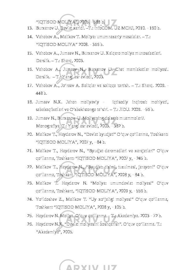 “IQTISOD-MOLIYA”, 2005. - 588 b. 13. Burxanov U. Davlat xaridi. –T.: infoCOM. UZ MCHJ, 2010. - 160 b. 14. Vahobov A., Malikov T. Moliya: umumnazariy masalalar. – T.: “IQTISOD-MOLIYA” 2008. - 316 b. 15. Vahobov A., Jumaev N., Burxanov U. Xalqaro moliya munosabatlari. Darslik. – T.: Sharq, 2003. 16. Vahobov A., Jumaev N., Burxanov U. Chet mamlakatlar moliyasi. Darslik. – T.: Yangi asr avlodi, 2003. 17. Vahobov A., Jo‘raev A. Soliqlar va soliqqa tortish. – T.: Sharq. 2009. - 448 b. 18. Jumaev N.X. Jahon moliyaviy - iqtisodiy inqirozi: mohiyati, sababoqibatlari va O’zbekistonga ta’siri. – T.: JIDU. 2009. -56 b. 19. Jumaev N., Burxanov U. Moliyaning dolzarb muammolari/. Monografiya. T.: Yangi asr avlodi, 2003. - 382 b. 20. Malikov T., Haydarov N., “Davlat byudjeti” O’quv qo‘llanma, Toshkent: “IQTISOD-MOLIYA”, 2007 y, - 84 b. 21. Malikov T., Haydarov N., “Byudjet daromadlari va xarajatlari” O’quv qo‘llanma, Toshkent: “IQTISOD-MOLIYA”, 2007 y, - 245 b. 22. Malikov T., Haydarov N., “Byudjet: tizimi, tuzulmasi, jarayoni” O‘quv qo‘llanma, Toshkent “IQTISOD-MOLIYA”, 2008 y, - 84 b. 23. Malikov T. Haydarov N. “Moliya: umumdavlat moliyasi” O‘quv qo‘llanma, Toshkent, “IQTISOD-MOLIYA”, 2009 y, - 556 b. 24. Yo‘ldoshev Z., Malikov T. “Uy xo‘jaligi moliyasi” O‘quv qo‘llanma, Toshkent “IQTISOD-MOLIYA”, 2008 y, - 105 b. 25. Haydarov N. Moliya. O’quv qo‘llanma. - T.: Akademiya. 2003 - 72 b. 26. Haydarov N.X. “Davlat moliyasini boshqarish”. O’quv qo‘llanma. T.: “Akademiya”, 2005. 