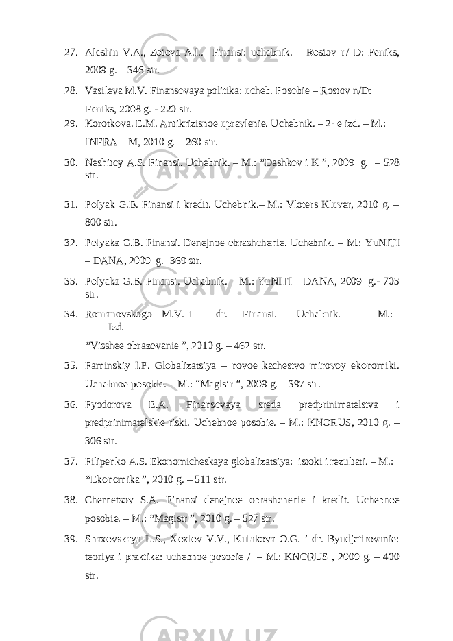 27. Aleshin V.A., Zotova A.I.. Finansi: uchebnik. – Rostov n/ D: Feniks, 2009 g. – 346 str. 28. Vasileva M.V. Finansovaya politika: ucheb. Posobie – Rostov n/D: Feniks, 2008 g. - 220 str. 29. Korotkova. E.M. Antikrizisnoe upravlenie. Uchebnik. – 2- e izd. – M.: INFRA – M, 2010 g. – 260 str. 30. Neshitoy A.S. Finansi. Uchebnik. – M.: “Dashkov i K ”, 2009 g. – 528 str. 31. Polyak G.B. Finansi i kredit. Uchebnik.– M.: Vloters Kluver, 2010 g. – 800 str. 32. Polyaka G.B. Finansi. Denejnoe obrashchenie. Uchebnik. – M.: YuNITI – DANA, 2009 g.- 369 str. 33. Polyaka G.B. Finansi. Uchebnik. – M.: YuNITI – DANA, 2009 g.- 703 str. 34. Romanovskogo M.V. i dr. Finansi. Uchebnik. – M.: Izd. “Visshee obrazovanie ”, 2010 g. – 462 str. 35. Faminskiy I.P. Globalizatsiya – novoe kachestvo mirovoy ekonomiki. Uchebnoe posobie. – M.: “Magistr ”, 2009 g. – 397 str. 36. Fyodorova E.A. Finansovaya sreda predprinimatelstva i predprinimatelskie riski. Uchebnoe posobie. – M.: KNORUS, 2010 g. – 306 str. 37. Filipenko A.S. Ekonomicheskaya globalizatsiya: istoki i rezultati. – M.: “Ekonomika ”, 2010 g. – 511 str. 38. Chernetsov S.A. Finansi denejnoe obrashchenie i kredit. Uchebnoe posobie. – M.: “Magistr ”, 2010 g. – 527 str. 39. Shaxovskaya L.S., Xoxlov V.V., Kulakova O.G. i dr. Byudjetirovanie: teoriya i praktika: uchebnoe posobie / – M.: KNORUS , 2009 g. – 400 str. 