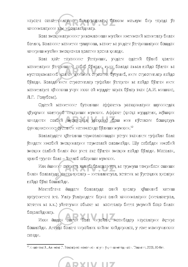 нарсага сезаётганларини билдирадилар, балким маълум бир тарзда ўз кечинмаларини ҳам ифодалайдилар. Бола эмоцияларининг ривожланиши муайян ижтимоий вазиятлар билан боғлиқ. Боланинг вазиятни тушуниш, вазият ва ундаги ўзгаришларни бошдан кечириш муайян эмоционал ҳолатни ҳосил қилади. Бола ҳаёт тарзининг ўзгариши, ундаги одатий бўлиб қолган вазиятларни ўзгаришига сабаб бўлади, яъни болада аввал пайдо бўлган ва мустаҳкамланиб қолган динамик стреотип бузулиб, янги стреотиплар пайдо бўлади. Болада янги стреотиплар туфайли ўзгарган ва пайдо бўлган янги вазиятларга кўникиш учун икки ой муддат керак бўлар экан (А.И. мишкис, Л.Г. Голубова). Одатий вазиятнинг бузилиши аффектив реакцияларни шунингдек қўрқувни келтириб чиқариши мумкин. Аффект (қисқа муддатли, жўшқин кечадиган салбий эмоционал реакция) бош мия пўстлоғи бошқарув функциясининг сустлиги натижасида бўлиши мумкин. 12 Болалардаги қўзғалиш тормозланишдан устун эканлиги туфайли бола ўзидаги ижобий эмоцияларни тормозлай ололмайди. Шу сабабдан ижобий эмоция салбий билан ёки унга акс бўлган эмоция пайдо бўлади. Масалан, кулиб турган бола – йиғлаб юбориши мумкин. Илк ёшнинг охирига келиб, болада нутқ ва турмуш тажрибаси ошиши билан болаларда юксак ҳислар – интеллектуал, эстетик ва ўртоқлик ҳислари пайдо бўла бошлайди. Мактабгача ёшдаги болаларда олий ҳислар қўшилиб кетиш хусусиятига эга. Улар ўзларидаги барча олий кечинмаларни (интелектуал, эстетик ва х.к.) уйғатувчи объект ва воситалар битта умумий баҳо билан баҳолайдилар. Икки ёшдан ошган бола чиройли, жозибадор нарсаларни ёқтира бошлайди. Агарда болага чиройлик кийим кийдирилса, у ғоят мамнунликни сезади. 12 Нишонова З., Алимова Г. Болалар психологияси ва уни ўқ итиш методикаси . Тошкент, 2006, 90-бет. 