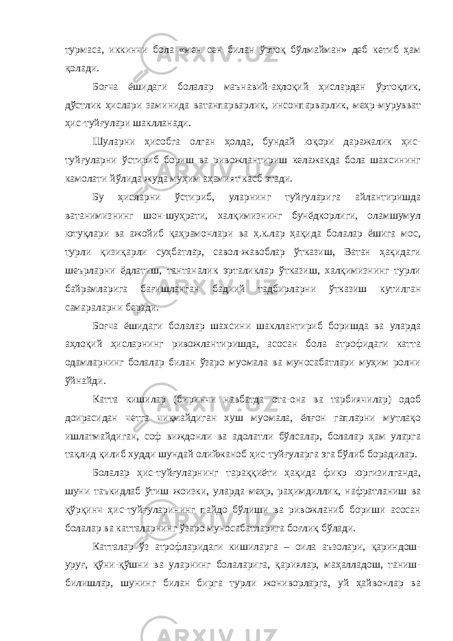 турмаса, иккинчи бола «мен сен билан ўртоқ бўлмайман» деб кетиб ҳам қолади. Боғча ёшидаги болалар маънавий-аҳлоқий ҳислардан ўртоқлик, дўстлик ҳислари заминида ватанпарварлик, инсонпарварлик, меҳр-мурувват ҳис-туйғулари шаклланади. Шуларни ҳисобга олган ҳолда, бундай юқори даражалик ҳис- туйғуларни ўстириб бориш ва ривожлантириш келажакда бола шахсининг камолати йўлида жуда муҳим аҳамият касб этади. Бу ҳисларни ўстириб, уларнинг туйғуларига айлантиришда ватанимизнинг шон-шуҳрати, халқимизнинг бунёдкорлиги, оламшумул ютуқлари ва ажойиб қаҳрамонлари ва ҳ.к.лар ҳақида болалар ёшига мос, турли қизиқарли суҳбатлар, савол-жавоблар ўтказиш, Ватан ҳақидаги шеърларни ёдлатиш, тантаналик эрталиклар ўтказиш, халқимизнинг турли байрамларига бағишланган бадиий тадбирларни ўтказиш кутилган самараларни беради. Боғча ёшидаги болалар шахсини шакллантириб боришда ва уларда аҳлоқий ҳисларнинг ривожлантиришда, асосан бола атрофидаги катта одамларнинг болалар билан ўзаро муомала ва муносабатлари муҳим ролни ўйнайди. Катта кишилар (биринчи навбатда ота-она ва тарбиячилар) одоб доирасидан четга чиқмайдиган хуш муомала, ёлғон гапларни мутлақо ишлатмайдиган, соф виждонли ва адолатли бўлсалар, болалар ҳам уларга тақлид қилиб худди шундай олийжаноб ҳис-туйғуларга эга бўлиб борадилар. Болалар ҳис-туйғуларнинг тараққиёти ҳақида фикр юргизилганда, шуни таъкидлаб ўтиш жоизки, уларда меҳр, раҳимдиллик, нафратланиш ва қўрқинч ҳис-туйғуларининг пайдо бўлиши ва ривожланиб бориши асосан болалар ва катталарнинг ўзаро муносабатларига боғлиқ бўлади. Катталар ўз атрофларидаги кишиларга – оила аъзолари, қариндош- уруғ, қўни-қўшни ва уларнинг болаларига, қариялар, маҳалладош, таниш- билишлар, шунинг билан бирга турли жониворларга, уй ҳайвонлар ва 