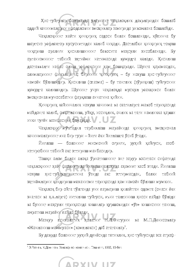  Ҳис-туйғулар болаларда уларнинг чақалоқлик даврларидан бошлаб оддий кечинмаларни ифодаловчи эмоциялар замирида ривожлана бошлайди. Чақалоқнинг хаёти қичқириқ садоси билан бошланади, кўпинча бу шартсиз рефлектор хусусиятидан келиб чиқади. Дастлабки қичқириқ товуш чиқариш оралиғи қисилишининг бевосита маҳсули хисобланади. Бу организмнинг табиий эҳтиёжи натижасида вужудга келади. Қисилиш даставвалги нафас олиш рефлексини ҳам бошқаради. Шунга қарамасдан, олимларнинг фикрларича, биринчи қичқириқ – бу нохуш ҳис-туйғунинг намоён бўлишидир. Қисилиш (спазма) – бу танглик (зўриқиш) туйғусини вужудга келишидир. Шунинг учун чақалоқда мускул реакцияси билан эмоционал муносабатни фарқлаш анчагина қийин. Қичқириқ кейинчалик нохуш кечинма ва сезгиларга жавоб тариқасида майдонга келиб, овқатланиш, уйқу, иссиқлик, очлик ва таги намликка қарши ички туғён вазифасини бажаради. Чақалоқни мўътадил тарбиялаш жараёнида қичқириқ эмоционал кечинмаларнинг яна бир тури – йиғи ёки йиғлашга ўсиб ўтади. Йиғлаш — боланинг жисмоний оғриғи, руҳий қайғуси, азоб- изтиробини табиий акс эттириш манбасидир. Ташқи олам билан алоқа ўрнатишнинг энг зарур воситаси сифатида чақалоқнинг ҳаёт фаолиятида йиғлаши алоҳида аҳамият касб этади. Йиғлаш нохуш ҳис-туйғуларнигина ўзида акс эттирмасдан, балки табиий эҳтиёжларни қондириш механизми тариқасида ҳам намоён бўлиши мумкин. Чақалоқ бир ойга тўлганда уни парвариш қилаётган одамга (онаси ёки энагаси ва ҳ.к.ларга) интилиш туйғуси, яъни талпиниш ҳисси пайдо бўлади ва бунинг маҳсули тариқасида кишилар қуршовидан «ўз» кишисини таниш, ажратиш жараёни пайдо бўлади. Мазкур психологик ҳолатни Н.Л.Фигурин ва М.П.Денисовлар «Жонланиш мажмуаси» (комплекси) деб атаганлар 1 . Бу даврда боланинг руҳий дунёсида тетиклик, ҳис-туйғусида эса атроф- 1 Э.Ғозиев, К.Даминов. Болалар психологияси. Тошкент, 1992, 16-бет. 