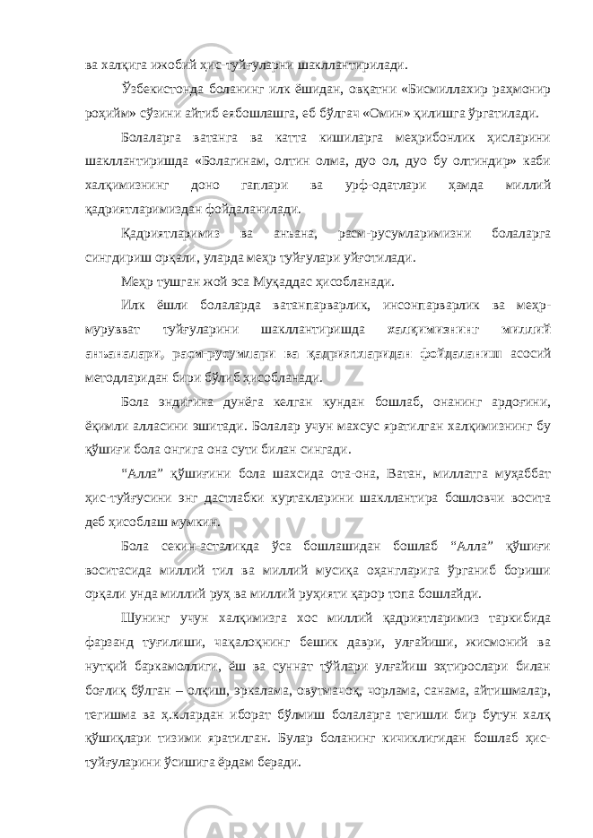 ва халқига ижобий ҳис-туйғуларни шакллантирилади. Ўзбекистонда боланинг илк ёшидан, овқатни «Бисмиллахир раҳмонир роҳийм» сўзини айтиб еябошлашга, еб бўлгач «Омин» қилишга ўргатилади. Болаларга ватанга ва катта кишиларга меҳрибонлик ҳисларини шакллантиришда «Болагинам, олтин олма, дуо ол, дуо бу олтиндир» каби халқимизнинг доно гаплари ва урф-одатлари ҳамда миллий қадриятларимиздан фойдаланилади. Қадриятларимиз ва анъана, расм-русумларимизни болаларга сингдириш орқали, уларда меҳр туйғулари уйғотилади. Меҳр тушган жой эса Муқаддас ҳисобланади. Илк ёшли болаларда ватанпарварлик, инсонпарварлик ва меҳр- мурувват туйғуларини шакллантиришда халқимизнинг миллий анъаналари, расм-русумлари ва қадриятларидан фойдаланиш асосий методларидан бири бўлиб ҳисобланади. Бола эндигина дунёга келган кундан бошлаб, онанинг ардоғини, ёқимли алласини эшитади. Болалар учун махсус яратилган халқимизнинг бу қўшиғи бола онгига она сути билан сингади. “Алла” қўшиғини бола шахсида ота-она, Ватан, миллатга муҳаббат ҳис-туйғусини энг дастлабки куртакларини шакллантира бошловчи восита деб ҳисоблаш мумкин. Бола секин-асталикда ўса бошлашидан бошлаб “Алла” қўшиғи воситасида миллий тил ва миллий мусиқа оҳангларига ўрганиб бориши орқали унда миллий руҳ ва миллий руҳияти қарор топа бошлайди. Шунинг учун халқимизга хос миллий қадриятларимиз таркибида фарзанд туғилиши, чақалоқнинг бешик даври, улғайиши, жисмоний ва нутқий баркамоллиги, ёш ва суннат тўйлари улғайиш эҳтирослари билан боғлиқ бўлган – олқиш, эркалама, овутмачоқ, чорлама, санама, айтишмалар, тегишма ва ҳ.к.лардан иборат бўлмиш болаларга тегишли бир бутун халқ қўшиқлари тизими яратилган. Булар боланинг кичиклигидан бошлаб ҳис- туйғуларини ўсишига ёрдам беради. 