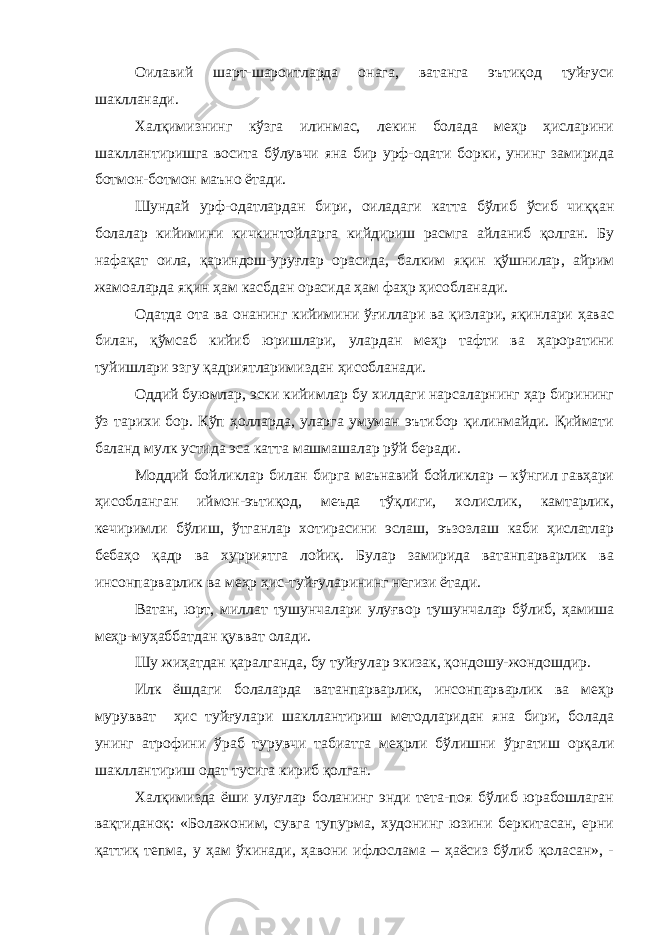 Оилавий шарт-шароитларда онага, ватанга эътиқод туйғуси шаклланади. Халқимизнинг кўзга илинмас, лекин болада меҳр ҳисларини шакллантиришга восита бўлувчи яна бир урф-одати борки, унинг замирида ботмон-ботмон маъно ётади. Шундай урф-одатлардан бири, оиладаги катта бўлиб ўсиб чиққан болалар кийимини кичкинтойларга кийдириш расмга айланиб қолган. Бу нафақат оила, қариндош-уруғлар орасида, балким яқин қўшнилар , айрим жамоаларда яқин ҳам касб дан орасида ҳам фаҳр ҳисобланади. Одатда ота ва онанинг кийимини ўғиллари ва қизлари, яқинлари ҳавас билан, қўмсаб кийиб юришлари, улардан меҳр тафти ва ҳароратини туйишлари эзгу қадриятларимиздан ҳисобланади. Оддий буюмлар, эски кийимлар бу хилдаги нарсаларнинг ҳар бирининг ўз тарихи бор. Кўп ҳолларда, уларга умуман эътибор қилинмайди. Қиймати баланд мулк устида эса катта машмашалар рўй беради. Моддий бойликлар билан бирга маънавий бойликлар – кўнгил гавҳари ҳисобланган иймон-эътиқод, меъда тўқлиги, холислик, камтарлик, кечиримли бўлиш, ўтганлар хотирасини эслаш, эъзозлаш каби ҳислатлар бебаҳо қадр ва хурриятга лойиқ. Булар замирида ватанпарварлик ва инсонпарварлик ва меҳр ҳис-туйғуларининг негизи ётади. Ватан, юрт, миллат тушунчалари улуғвор тушунчалар бўлиб, ҳамиша меҳр-муҳаббатдан қувват олади. Шу жиҳатдан қаралганда, бу туйғулар экизак, қондошу-жондошдир. Илк ёшдаги болаларда ватанпарварлик, инсонпарварлик ва меҳр мурувват ҳис туйғулари шакллантириш методларидан яна бири, болада унинг атрофини ўраб турувчи табиатга меҳрли бўлишни ўргатиш орқали шакллантириш одат тусига кириб қолган. Халқимизда ёши улуғлар боланинг энди тета-поя бўлиб юрабошлаган вақтиданоқ: «Болажоним, сувга тупурма, худонинг юзини беркитасан, ерни қаттиқ тепма, у ҳам ўкинади, ҳавони ифлослама – ҳаёсиз бўлиб қоласан», - 