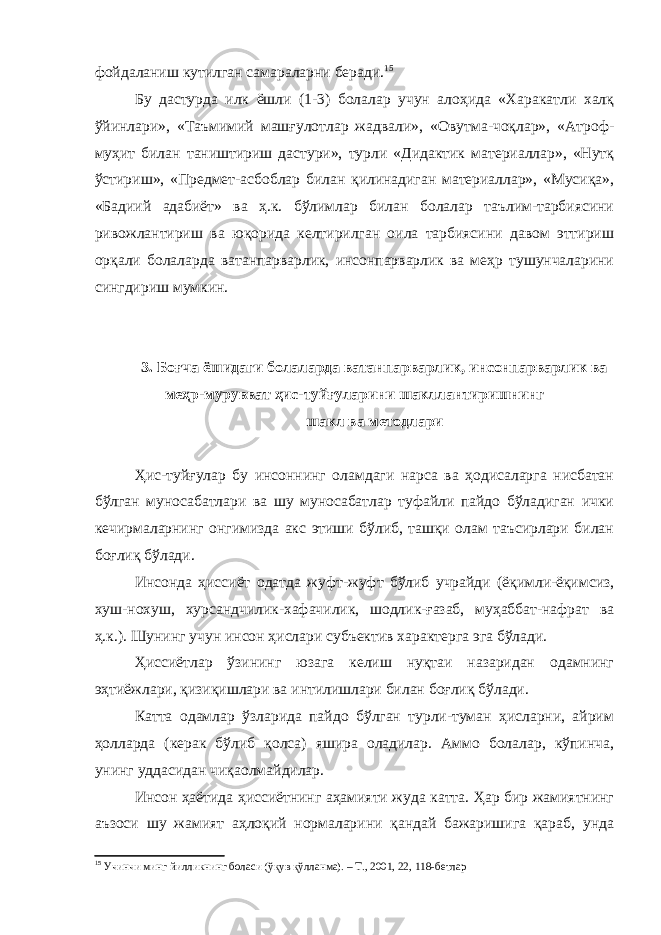 фойдаланиш кутилган самараларни беради. 15 Бу дастурда илк ёшли (1-3) болалар учун алоҳида «Харакатли халқ ўйинлари», «Таъмимий машғулотлар жадвали», «Овутма-чоқлар», «Атроф- муҳит билан таништириш дастури», турли «Дидактик материаллар», «Нутқ ўстириш», «Предмет-асбоблар билан қилинадиган материаллар», «Мусиқа», «Бадиий адабиёт» ва ҳ.к. бўлимлар билан болалар таълим-тарбиясини ривожлантириш ва юқорида келтирилган оила тарбиясини давом эттириш орқали болаларда ватанпарварлик, инсонпарварлик ва меҳр тушунчаларини сингдириш мумкин. 3. Боғча ёшидаги болаларда ватанпарварлик, инсонпарварлик ва меҳр-мурувват ҳис-туйғуларини шакллантиришнинг шакл ва методлари Ҳис-туйғулар бу инсоннинг оламдаги нарса ва ҳодисаларга нисбатан бўлган муносабатлари ва шу муносабатлар туфайли пайдо бўладиган ички кечирмаларнинг онгимизда акс этиши бўлиб, ташқи олам таъсирлари билан боғлиқ бўлади. Инсонда ҳиссиёт одатда жуфт-жуфт бўлиб учрайди (ёқимли-ёқимсиз, хуш-нохуш, хурсандчилик-хафачилик, шодлик-ғазаб, муҳаббат-нафрат ва ҳ.к.). Шунинг учун инсон ҳислари субъектив характерга эга бўлади. Ҳиссиётлар ўзининг юзага келиш нуқтаи назаридан одамнинг эҳтиёжлари, қизиқишлари ва интилишлари билан боғлиқ бўлади. Катта одамлар ўзларида пайдо бўлган турли-туман ҳисларни, айрим ҳолларда (керак бўлиб қолса) яшира оладилар. Аммо болалар, кўпинча, унинг уддасидан чиқаолмайдилар. Инсон ҳаётида ҳиссиётнинг аҳамияти жуда катта. Ҳар бир жамиятнинг аъзоси шу жамият аҳлоқий нормаларини қандай бажаришига қараб, унда 15 Учинчи минг йилликнинг боласи (ўқув қўлланма). – Т., 2001, 22, 118-бетлар 