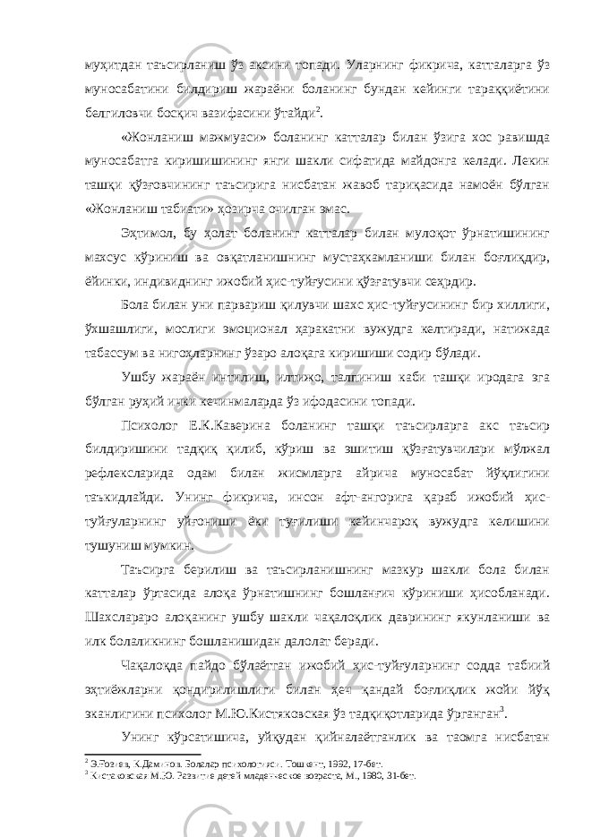 муҳитдан таъсирланиш ўз аксини топади. Уларнинг фикрича, катталарга ўз муносабатини билдириш жараёни боланинг бундан кейинги тараққиётини белгиловчи босқич вазифасини ўтайди 2 . «Жонланиш мажмуаси» боланинг катталар билан ўзига хос равишда муносабатга киришишининг янги шакли сифатида майдонга келади. Лекин ташқи қўзғовчининг таъсирига нисбатан жавоб тариқасида намоён бўлган «Жонланиш табиати» ҳозирча очилган эмас. Эҳтимол, бу ҳолат боланинг катталар билан мулоқот ўрнатишининг махсус кўриниш ва овқатланишнинг мустаҳкамланиши билан боғлиқдир, ёйинки, индивиднинг ижобий ҳис-туйғусини қўзғатувчи сеҳрдир. Бола билан уни парвариш қилувчи шахс ҳис-туйғусининг бир хиллиги, ўхшашлиги, мослиги эмоционал ҳаракатни вужудга келтиради, натижада табассум ва нигоҳларнинг ўзаро алоқага киришиши содир бўлади. Ушбу жараён интилиш, илтижо, талпиниш каби ташқи иродага эга бўлган руҳий ички кечинмаларда ўз ифодасини топади. Психолог Е.К.Каверина боланинг ташқи таъсирларга акс таъсир билдиришини тадқиқ қилиб, кўриш ва эшитиш қўзғатувчилари мўлжал рефлексларида одам билан жисмларга айрича муносабат йўқлигини таъкидлайди. Унинг фикрича, инсон афт-ангорига қараб ижобий ҳис- туйғуларнинг уйғониши ёки туғилиши кейинчароқ вужудга келишини тушуниш мумкин. Таъсирга берилиш ва таъсирланишнинг мазкур шакли бола билан катталар ўртасида алоқа ўрнатишнинг бошланғич кўриниши ҳисобланади. Шахслараро алоқанинг ушбу шакли чақалоқлик даврининг якунланиши ва илк болаликнинг бошланишидан далолат беради. Чақалоқда пайдо бўлаётган ижобий ҳис-туйғуларнинг содда табиий эҳтиёжларни қондирилишлиги билан ҳеч қандай боғлиқлик жойи йўқ эканлигини психолог М.Ю.Кистяковская ўз тадқиқотларида ўрганган 3 . Унинг кўрсатишича, уйқудан қийналаётганлик ва таомга нисбатан 2 Э.Ғозиев, К.Даминов. Болалар психологияси. Тошкент, 1992, 1 7 -бет. 3 Кистаковская М.Ю. Развитие детей младенческое возраста, М., 1980, 31-бет. 