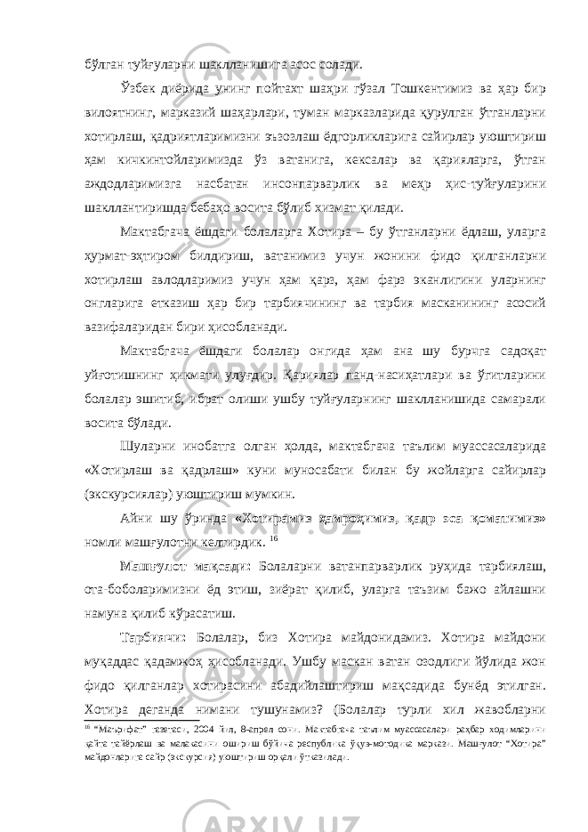 бўлган туйғуларни шаклланишига асос солади. Ўзбек диёрида унинг пойтахт шаҳри гўзал Тошкентимиз ва ҳар бир вилоятнинг, марказий шаҳарлари, туман марказларида қурулган ўтганларни хотирлаш, қадриятларимизни эъзозлаш ёдгорликларига сайирлар уюштириш ҳам кичкинтойларимизда ўз ватанига, кексалар ва қарияларга, ўтган аждодларимизга насбатан инсонпарварлик ва меҳр ҳис-туйғуларини шакллантиришда бебаҳо восита бўлиб хизмат қилади. Мактабгача ёшдаги болаларга Хотира – бу ўтганларни ёдлаш, уларга ҳурмат-эҳтиром билдириш, ватанимиз учун жонини фидо қилганларни хотирлаш авлодларимиз учун ҳам қарз, ҳам фарз эканлигини уларнинг онгларига етказиш ҳар бир тарбиячининг ва тарбия масканининг асосий вазифаларидан бири ҳисобланади. Мактабгача ёшдаги болалар онгида ҳам ана шу бурчга садоқат уйғотишнинг ҳикмати улуғдир. Қариялар панд-насиҳатлари ва ўгитларини болалар эшитиб, ибрат олиши ушбу туйғуларнинг шаклланишида самарали восита бўлади. Шуларни инобатга олган ҳолда, мактабгача таълим муассасаларида «Хотирлаш ва қадрлаш» куни муносабати билан бу жойларга сайирлар (экскурсиялар) уюштириш мумкин. Айни шу ўринда «Хотирамиз ҳамроҳимиз, қадр эса қоматимиз» номли машғулотни келтирдик. 16 Машғулот мақсади: Болаларни ватанпарварлик руҳида тарбиялаш, ота-боболаримизни ёд этиш, зиёрат қилиб, уларга таъзим бажо айлашни намуна қилиб кўрасатиш. Тарбиячи: Болалар, биз Хотира майдонидамиз. Хотира майдони муқаддас қадамжоҳ ҳисобланади. Ушбу маскан ватан озодлиги йўлида жон фидо қилганлар хотирасини абадийлаштириш мақсадида бунёд этилган. Хотира деганда нимани тушунамиз? (Болалар турли хил жавобларни 16 “Маърифат” газетаси, 2004 йил, 8-апрел сони. Мактабгача таълим муассасалари раҳбар ходимларини қайта тайёрлаш ва малакасини ошириш бўйича республика ўқув-мотодика маркази. Машғулот “Хотира” майдонларига сайр (экскурсия) уюштириш орқали ўтказилади. 