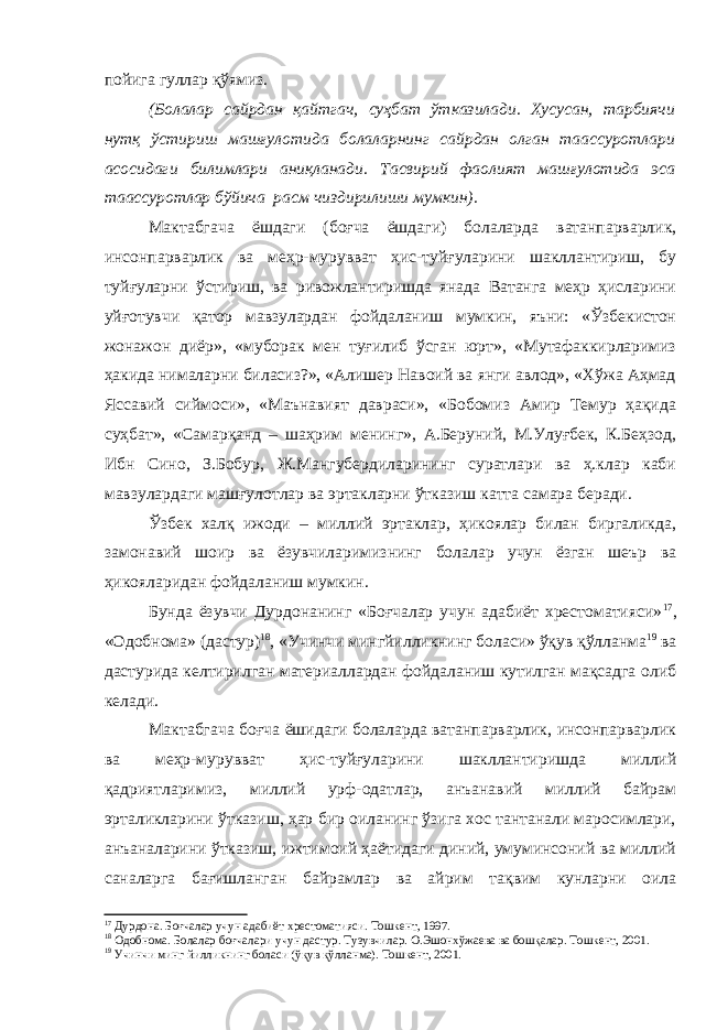 пойига гуллар қўямиз. (Болалар сайрдан қайтгач, суҳбат ўтказилади. Хусусан, тарбиячи нутқ ўстириш машғулотида болаларнинг сайрдан олган таассуротлари асосидаги билимлари аниқланади. Тасвирий фаолият машғулотида эса таассуротлар бўйича расм чиздирилиши мумкин). Мактабгача ёшдаги (боғча ёшдаги) болаларда ватанпарварлик, инсонпарварлик ва меҳр-мурувват ҳис-туйғуларини шакллантириш, бу туйғуларни ўстириш, ва ривожлантиришда янада Ватанга меҳр ҳисларини уйғотувчи қатор мавзулардан фойдаланиш мумкин, яъни: «Ўзбекистон жонажон диёр», «муборак мен туғилиб ўсган юрт», «Мутафаккирларимиз ҳакида нималарни биласиз?», «Алишер Навоий ва янги авлод», «Хўжа Аҳмад Яссавий сиймоси», «Маънавият давраси», «Бобомиз Амир Темур ҳақида суҳбат», «Самарқанд – шаҳрим менинг», А.Беруний, М.Улуғбек, К.Беҳзод, Ибн Сино, З.Бобур, Ж.Мангубердиларининг суратлари ва ҳ.клар каби мавзулардаги машғулотлар ва эртакларни ўтказиш катта самара беради. Ўзбек халқ ижоди – миллий эртаклар, ҳикоялар билан биргаликда, замонавий шоир ва ёзувчиларимизнинг болалар учун ёзган шеър ва ҳикояларидан фойдаланиш мумкин. Бунда ёзувчи Дурдонанинг «Боғчалар учун адабиёт хрестоматияси» 17 , «Одобнома» (дастур) 18 , «Учинчи мингйилликнинг боласи» ўқув қўлланма 19 ва дастурида келтирилган материаллардан фойдаланиш кутилган мақсадга олиб келади. Мактабгача боғча ёшидаги болаларда ватанпарварлик, инсонпарварлик ва меҳр-мурувват ҳис-туйғуларини шакллантиришда миллий қадриятларимиз, миллий урф-одатлар, анъанавий миллий байрам эрталикларини ўтказиш, ҳар бир оиланинг ўзига хос тантанали маросимлари, анъаналарини ўтказиш, ижтимоий ҳаётидаги диний, умуминсоний ва миллий саналарга бағишланган байрамлар ва айрим тақвим кунларни оила 17 Дурдона. Боғчалар учун адабиёт хрестоматияси. Тошкент, 1997. 18 Одобнома. Болалар боғчалари учун дастур. Тузувчилар. О.Эшонхўжаева ва бошқалар. Тошкент, 2001. 19 Учинчи минг йилликнинг боласи (ўқув қўлланма). Тошкент, 2001. 