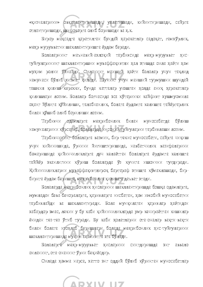 «қизчаларини» овқатлантиришади, ухлатишади, кийинтиришади, сайрга отлантиришади, шифокорга олиб боришади ва ҳ.к. Бирор мақсадга қаратилган бундай ҳаракатлар садоқат, ғамхўрлик, меҳр-мурувватни шакллантиришга ёрдам беради. Болаларнинг маънавий-ахлоқий тарбиясида меҳр-мурувват ҳис- туйғуларининг шакллантиршни муваффақиятли ҳал этишда оила ҳаёти ҳам муҳим ролни ўйнайди. Оиланинг маиший ҳаёти болалар учун тақлид намунаси бўлиб хизмат қилади. Шунинг учун маиший турмушни шундай ташкил қилиш керакки, бунда катталар уюшган ҳолда аниқ ҳаракатлар қилишлари лозим. Болалар боғчасида эса кўтаринки кайфият хушмуомила оҳанг йўлига қўйилиши, талабчанлик, болага ёрдамга келишга тайёргарлик билан қўшиб олиб борилиши лозим. Тарбиячи одамларга меҳрибонлик билан муносабатда бўлиш намуналарини кўрсатиб, болаларда инсоний туйғуларни тарбиялаш и лозим. Тарбиячининг болаларга вазмин, бир текис муносабати, сайрга чиқиш учун кийинишида, ўрнини йиғиштиришида, навбатчилик вазифаларини бажаришида қийинчиликларга дуч келаётган болаларга ёрдамга келишга таййёр эканлигини кўриш болаларда ўз кучига ишончни туғдиради. Қийинчиликларни муваффақиятлироқ бартараф эти ш га кўмаклашади, бир- бирига ёрдам беришга, меҳрибонлик қилишга даъват этади. Болаларда меҳрибонлик ҳисларини шакллантиришда бошқа одамларга, жумладан бева-бечораларга , қарияларга нисбатан, ҳам ижобий муносабатни тарбиялайди ва шакллантиради. Бола мунқилаган қариялар ҳаётидан хабардор эмас, лекин у бу каби қийинчиликлар д а умр кечираётган кишилар ёнидан тез-тез ўтиб туради. Бу каби ҳолатларни ота-оналар вақти-вақти билан болага изоҳлаб беришлари болада меҳрибонлик ҳис-туйғуларини шакллантиришида муҳим аҳамиятга эга бўлади . Болаларга меҳр-мурувват ҳисларини сингдиришда энг аввало оиланинг, ота-онанинг ўрни беқиёсдир. Оилада ҳамма нарса, хатто энг оддий бўлиб кўринган муносабатлар 