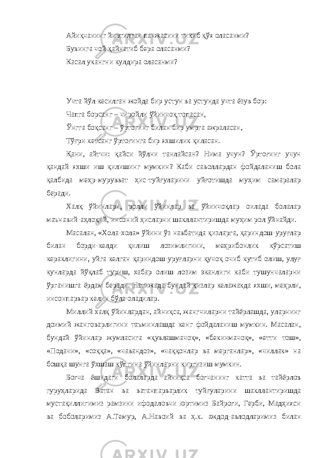 Айиқчанинг йиртилган панжасини тикиб қўя оласанми? Бувинга чой қайнатиб бера оласанми? Касал укангни кулдира оласанми? Учта йўл кесилган жойда бир устун ва устунда учта ёзув бор: Чапга борсанг – чиройли ўйинчоқ топасан , Ўнгга боқсанг – ўртоғинг билан бир умрга ажраласан, Тўғри кетсанг ўртоғинга бир яхшилик қиласан. Қани, айтчи: қайси йўлни танлайсан? Нима учун? Ўртоғинг учун қандай яхши иш қилишинг мумкин? Каби саволлардан фойдаланиш бола қалбида меҳр-мурувват ҳис-туйғуларини уйғотишда муҳим самаралар беради. Халқ ўйинлари, ролли ўйинлар ва ўйинчоқлар оилада болалар маънавий-аҳлоқий, инсоний ҳисларни шакллантиришда муҳим рол ўйнайди. Масалан, «Хола-хола» ўйини ўз навбатида қизларга, қариндош-уруғлар билан борди-келди қилиш лозимлигини, меҳрибонлик кўрсатиш кераклигини, уйга келган қариндош-уруғларни қучоқ очиб кутиб олиш, улуғ кунларда йўқлаб туриш, хабар олиш лозим эканлиги каби тушунчаларни ўрганишга ёрдам беради. Натижада бундай қизлар келажакда яхши, меҳрли, инсонпарвар келин бўла оладилар. Миллий халқ ўйинлардан, айниқса, жангчиларни тайёрлашда, уларнинг доимий жанговарлигини таъминлашда кенг фойдаланиш мумкин. Масалан, бундай ўйинлар жумласига «қувлашмачоқ», «бекинмачоқ», «етти тош», «Подачи», «соққа», «чавандоз», «чаққонлар ва мерганлар», «чиллак» на бошқа шунга ўхшаш кўпгина ўйинларни киргизиш мумкин. Боғча ёшидаги болаларда айниқса боғчанинг катта ва тайёрлов гуруҳларида Ватан ва ватанпарварлик туйғуларини шакллантиришда мустақиллигимиз рамзини ифодаловчи юртимиз Байроғи, Герби, Мадҳияси ва боболаримиз А.Темур, А.Навоий ва ҳ.к. аждод-авлодларимиз билан 