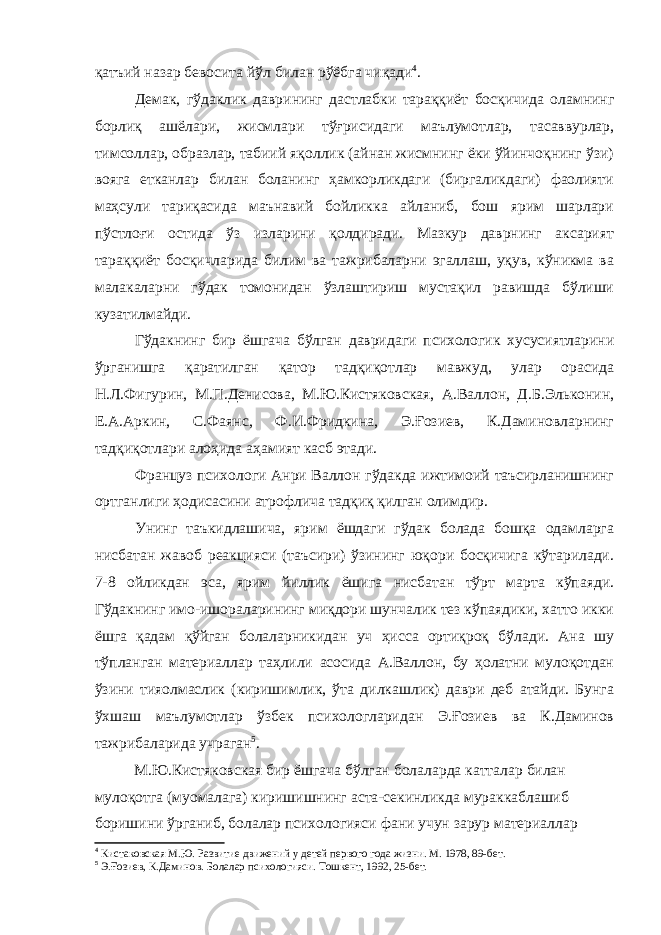 қатъий назар бевосита йўл билан рўёбга чиқади 4 . Демак, гўдаклик даврининг дастлабки тараққиёт босқичида оламнинг борлиқ ашёлари, жисмлари тўғрисидаги маълумотлар, тасаввурлар, тимсоллар, образлар, табиий яқоллик (айнан жисмнинг ёки ўйинчоқнинг ўзи) вояга етканлар билан боланинг ҳамкорликдаги (биргаликдаги) фаолияти маҳсули тариқасида маънавий бойликка айланиб, бош ярим шарлари пўстлоғи остида ўз изларини қолдиради. Мазкур даврнинг аксарият тараққиёт босқичларида билим ва тажрибаларни эгаллаш, уқув, кўникма ва малакаларни гўдак томонидан ўзлаштириш мустақил равишда бўлиши кузатилмайди. Гўдакнинг бир ёшгача бўлган давридаги психологик хусусиятларини ўрганишга қаратилган қатор тадқиқотлар мавжуд, улар орасида Н.Л.Фигурин, М.П.Денисова, М.Ю.Кистяковская, А.Валлон, Д.Б.Эльконин, Е.А.Аркин, С.Фаянс, Ф.И.Фридкина, Э.Ғозиев, К.Даминовларнинг тадқиқотлари алоҳида аҳамият касб этади. Француз психологи Анри Валлон гўдакда ижтимоий таъсирланишнинг ортганлиги ҳодисасини атрофлича тадқиқ қилган олимдир. Унинг таъкидлашича, ярим ёшдаги гўдак болада бошқа одамларга нисбатан жавоб реакцияси (таъсири) ўзининг юқори босқичига кўтарилади. 7-8 ойликдан эса, ярим йиллик ёшига нисбатан тўрт марта кўпаяди. Гўдакнинг имо-ишораларининг миқдори шунчалик тез кўпаядики, хатто икки ёшга қадам қўйган болаларникидан уч ҳисса ортиқроқ бўлади. Ана шу тўпланган материаллар таҳлили асосида А.Валлон, бу ҳолатни мулоқотдан ўзини тияолмаслик (киришимлик, ўта дилкашлик) даври деб атайди. Бунга ўхшаш маълумотлар ўзбек психологларидан Э.Ғозиев ва К.Даминов тажрибаларида учраган 5 . М.Ю.Кистяковская бир ёшгача бўлган болаларда катталар билан мулоқотга (муомалага) киришишнинг аста-секинликда мураккаблашиб боришини ўрганиб, болалар психологияси фани учун зарур материаллар 4 Кистаковская М.Ю. Развитие движений у детей первого года жизни. М. 1978, 89-бет. 5 Э.Ғозиев, К.Даминов. Болалар психологияси. Тошкент, 1992, 25-бет. 