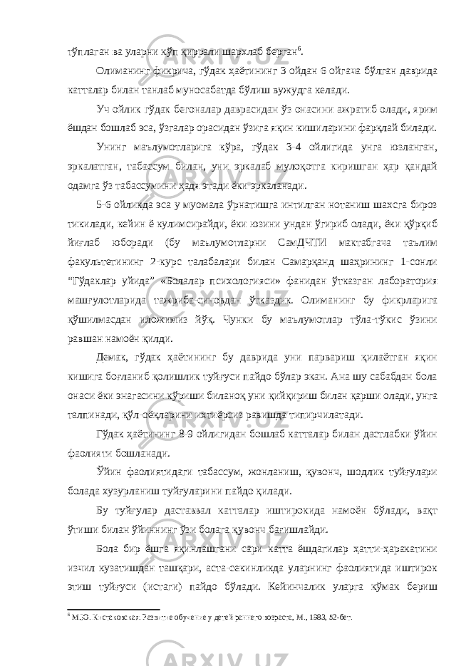 тўплаган ва уларни кўп қиррали шархлаб берган 6 . Олиманинг фикрича, гўдак ҳаётининг 3 ойдан 6 ойгача бўлган даврида катталар билан танлаб муносабатда бўлиш вужудга келади. Уч ойлик гўдак бегоналар даврасидан ўз онасини ажратиб олади, ярим ёшдан бошлаб эса, ўзгалар орасидан ўзига яқин кишиларини фарқлай билади. Унинг маълумотларига кўра, гўдак 3-4 ойлигида унга юзланган, эркалатган, табассум билан, уни эркалаб мулоқотга киришган ҳар қандай одамга ўз табассумини ҳадя этади ёки эркаланади. 5-6 ойликда эса у муомала ўрнатишга интилган нотаниш шахсга бироз тикилади, кейин ё кулимсирайди, ёки юзини ундан ўгириб олади, ёки қўрқиб йиғлаб юборади (бу маълумотларни СамДЧТИ мактабгача таълим факультетининг 2-курс талабалари билан Самарқанд шаҳрининг 1-сонли “Гўдаклар уйида” «Болалар психологияси» фанидан ўтказган лаборатория машғулотларида тажриба-синовдан ўтказдик. Олиманинг бу фикрларига қўшилмасдан иложимиз йўқ. Чунки бу маълумотлар тўла-тўкис ўзини равшан намоён қилди. Демак, гўдак ҳаётининг бу даврида уни парвариш қилаётган яқин кишига боғланиб қолишлик туйғуси пайдо бўлар экан. Ана шу сабабдан бола онаси ёки энагасини кўриши биланоқ уни қийқириш билан қарши олади, унга талпинади, қўл-оёқларини ихтиёрсиз равишда типирчилатади. Гўдак ҳаётининг 8-9 ойлигидан бошлаб катталар билан дастлабки ўйин фаолияти бошланади. Ўйин фаолиятидаги табассум, жонланиш, қувонч, шодлик туйғулари болада хузурланиш туйғуларини пайдо қилади. Бу туйғулар даставвал катталар иштирокида намоён бўлади, вақт ўтиши билан ўйиннинг ўзи болага қувонч бағишлайди. Бола бир ёшга яқинлашгани сари катта ёшдагилар ҳатти-ҳаракатини изчил кузатишдан ташқари, аста-секинликда уларнинг фаолиятида иштирок этиш туйғуси (истаги) пайдо бўлади. Кейинчалик уларга кўмак бериш 6 М.Ю. Кистаковская. Развитие обучение у детей раннего возраста, М., 1983, 52-бет. 