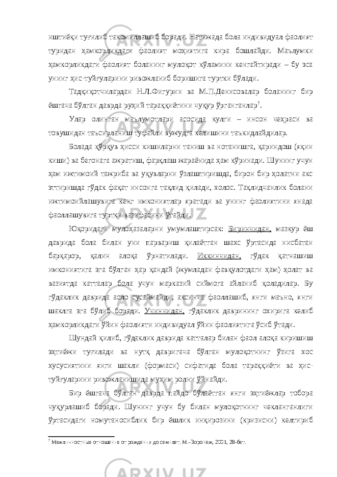 иштиёқи туғилиб такомиллашиб боради. Натижада бола индивидуал фаолият туридан ҳамкорликдаги фаолият моҳиятига кира бошлайди. Маълумки ҳамкорликдаги фаолият боланинг мулоқот кўламини кенгайтиради – бу эса унинг ҳис-туйғуларини ривожланиб боришига туртки бўлади. Тадқиқотчилардан Н.Л.Фигурин ва М.П.Денисовалар боланинг бир ёшгача бўлган даврда руҳий тараққиётини чуқур ўрганганлар 7 . Улар олинган маълумотлари асосида кулги – инсон чеҳраси ва товушидан таъсирланиш туфайли вужудга келишини таъкидлайдилар. Болада қўрқув ҳисси кишиларни таниш ва нотанишга, қариндош (яқин киши) ва бегонага ажратиш, фарқлаш жараёнида ҳам кўринади. Шунинг учун ҳам ижтимоий тажриба ва уқувларни ўзлаштиришда, бирон бир ҳолатни акс эттиришда гўдак фақат инсонга тақлид қилади, холос. Тақлидчанлик болани ижтимоийлашувига кенг имкониятлар яратади ва унинг фаолиятини янада фаоллашувига туртки вазифасини ўтайди. Юқоридаги мулоҳазаларни умумлаштирсак: Биринчидан, мазкур ёш даврида бола билан уни парвариш қилаётган шахс ўртасида нисбатан барқарор, қалин алоқа ўрнатилади. Иккинчидан, гўдак қатнашиш имкониятига эга бўлган ҳар қандай (жумладан фавқулотдаги ҳам) ҳолат ва вазиятда катталар бола учун марказий сиймога айланиб қоладилар. Бу гўдаклик даврида асло сусаймайди, аксинча фаоллашиб, янги маъно, янги шаклга эга бўлиб боради. Учинчидан, гўдаклик даврининг охирига келиб ҳамкорликдаги ўйин фаолияти индивидуал ўйин фаолиятига ўсиб ўтади. Шундай қилиб, гўдаклик даврида катталар билан фаол алоқа киришиш эҳтиёжи туғилади ва нутқ давригача бўлган мулоқотнинг ўзига хос хусусиятини янги шакли (формаси) сифатида бола тараққиёти ва ҳис- туйғуларини ривожланишида муҳим ролни ўйнайди. Бир ёшгача бўлган даврда пайдо бўлаётган янги эҳтиёжлар тобора чуқурлашиб боради. Шунинг учун бу билан мулоқотнинг чекланганлиги ўртасидаги номутаносиблик бир ёшлик инқирозини (кризисни) келтириб 7 Межличностн ы е отношение от рождения до семилет. М.-Воронеж, 2001, 28-бет. 