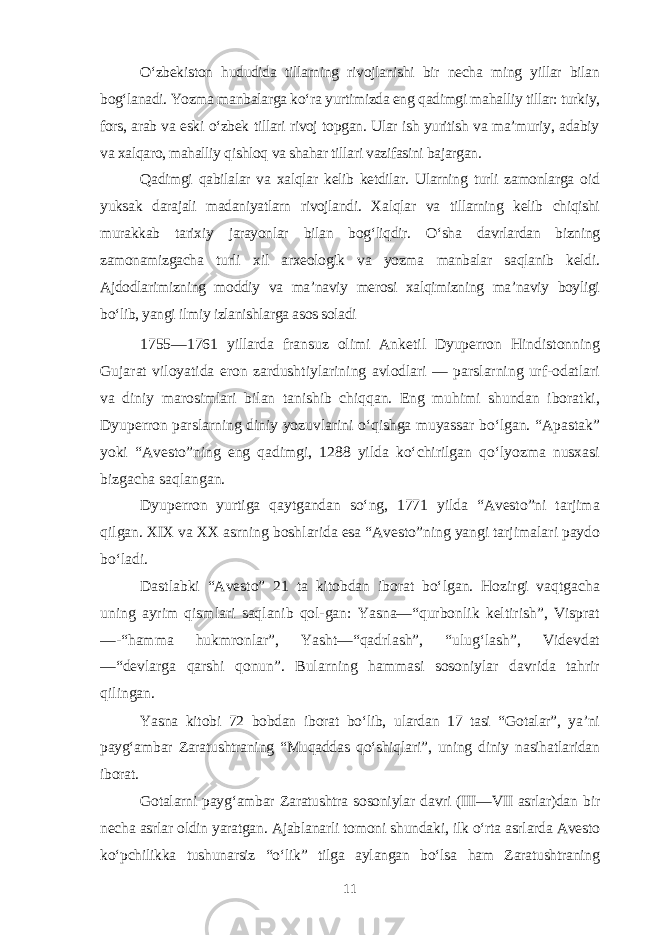 O‘zbekiston hududida tillarning rivojlanishi bir necha ming yillar bilan bog‘lanadi. Yozma manbalarga ko‘ra yurtimizda eng qadimgi mahalliy tillar: turkiy, fors, arab va eski o‘zbek tillari rivoj topgan. Ular ish yuritish va ma’muriy, adabiy va xalqaro, mahalliy qishloq va shahar tillari vazifasini bajargan. Qadimgi qabilalar va xalqlar kelib ketdilar. Ularning turli zamonlarga oid yuksak darajali madaniyatlarn rivojlandi. Xalqlar va tillarning kelib chiqishi murakkab tarixiy jarayonlar bilan bog‘liqdir. O‘sha davrlardan bizning zamonamizgacha turli xil arxeologik va yozma manbalar saqlanib keldi. Ajdodlarimizning moddiy va ma’naviy merosi xalqimizning ma’naviy boyligi bo‘lib, yangi ilmiy izlanishlarga asos soladi 1755—1761 yillarda fransuz olimi Anketil Dyuperron Hindistonning Gujarat viloyatida eron zardushtiylarining avlodlari — parslarning urf-odatlari va diniy marosimlari bilan tanishib chiqqan. Eng muhimi shundan iboratki, Dyuperron parslarning diniy yozuvlarini o‘qishga muyassar bo‘lgan. “Apastak” yoki “Avesto”ning eng qadimgi, 1288 yilda ko‘chirilgan qo‘lyozma nusxasi bizgacha saqlangan. Dyuperron yurtiga qaytgandan so‘ng, 1771 yilda “Avesto”ni tarjima qilgan. XIX va XX asrning boshlarida esa “Avesto”ning yangi tarjimalari paydo bo‘ladi. Dastlabki “Avesto” 21 ta kitobdan iborat bo‘lgan. Hozirgi vaqtgacha uning ayrim qismlari saqlanib qol-gan: Yasna—“qurbonlik keltirish”, Visprat —-“hamma hukmronlar”, Yasht—“qadrlash”, “ulug‘lash”, Videvdat —“devlarga qarshi qonun”. Bularning hammasi sosoniylar davrida tahrir qilingan. Yasna kitobi 72 bobdan iborat bo‘lib, ulardan 17 tasi “Gotalar”, ya’ni payg‘ambar Zaratushtraning “Muqaddas qo‘shiqlari”, uning diniy nasihatlaridan iborat. Gotalarni payg‘ambar Zaratushtra sosoniylar davri (III—VII asrlar)dan bir necha asrlar oldin yaratgan. Ajablanarli tomoni shundaki, ilk o‘rta asrlarda Avesto ko‘pchilikka tushunarsiz “o‘lik” tilga aylangan bo‘lsa ham Zaratushtraning 11 