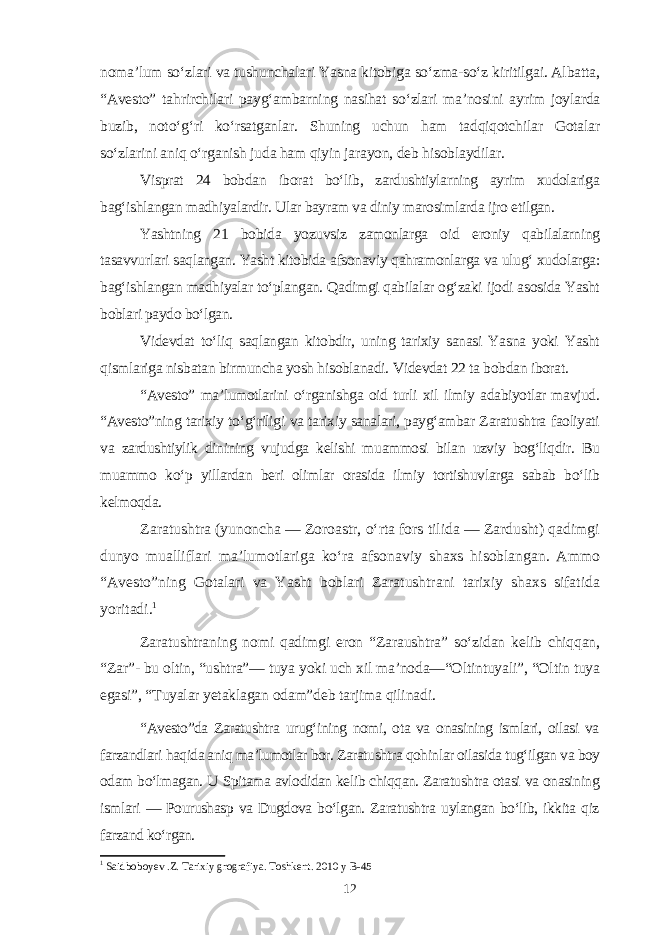 noma’lum so‘zlari va tushunchalari Yasna kitobiga so‘zma-so‘z kiritilgai. Albatta, “Avesto” tahrirchilari payg‘ambarning nasihat so‘zlari ma’nosini ayrim joylarda buzib, noto‘g‘ri ko‘rsatganlar. Shuning uchun ham tadqiqotchilar Gotalar so‘zlarini aniq o‘rganish juda ham qiyin jarayon, deb hisoblaydilar. Visprat 24 bobdan iborat bo‘lib, zardushtiylarning ayrim xudolariga bag‘ishlangan madhiyalardir. Ular bayram va diniy marosimlarda ijro etilgan . Yashtning 21 bobida yozuvsiz zamonlarga oid eroniy qabilalarning tasavvurlari saqlangan. Yasht kitobida afsonaviy qahramonlarga va ulug‘ xudolarga: bag‘ishlangan madhiyalar to‘plangan. Qadimgi qabilalar og‘zaki ijodi asosida Yasht boblari paydo bo‘lgan. Videvdat to‘liq saqlangan kitobdir, uning tarixiy sanasi Yasna yoki Yasht qismlariga nisbatan birmuncha yosh hisoblanadi. Videvdat 22 ta bobdan iborat. “Avesto” ma’lumotlarini o‘rganishga oid turli xil ilmiy adabiyotlar mavjud. “Avesto”ning tarixiy to‘g‘riligi va tarixiy sanalari, payg‘ambar Zaratushtra faoliyati va zardushtiylik dinining vujudga kelishi muammosi bilan uzviy bog‘liqdir. Bu muammo ko‘p yillardan beri olimlar orasida ilmiy tortishuvlarga sabab bo‘lib kelmoqda. Zaratushtra (yunoncha — Zoroastr, o‘rta fors tilida — Zardusht) qadimgi dunyo mualliflari ma’lumotlariga ko‘ra afsonaviy shaxs hisoblangan. Ammo “Avesto”ning Gotalari va Yasht boblari Zaratushtrani tarixiy shaxs sifatida yoritadi. 1 Zaratushtraning nomi qadimgi eron “Zaraushtra” so‘zidan kelib chiqqan, “Zar”- bu oltin, “ushtra”— tuya yoki uch xil ma’noda—“Oltintuyali”, “Oltin tuya egasi”, “Tuyalar yetaklagan odam”deb tarjima qilinadi. “Avesto”da Zaratushtra urug‘ining nomi, ota va onasining ismlari, oilasi va farzandlari haqida aniq ma’lumotlar bor. Zaratushtra qohinlar oilasida tug‘ilgan va boy odam bo‘lmagan. U Spitama avlodidan kelib chiqqan. Zaratushtra otasi va onasining ismlari — Pourushasp va Dugdova bo‘lgan. Zaratushtra uylangan bo‘lib, ikkita qiz farzand ko‘rgan. 1 Saidboboyev .Z. Tarixiy grografiya. Toshkent. 2010 y B-45 12 