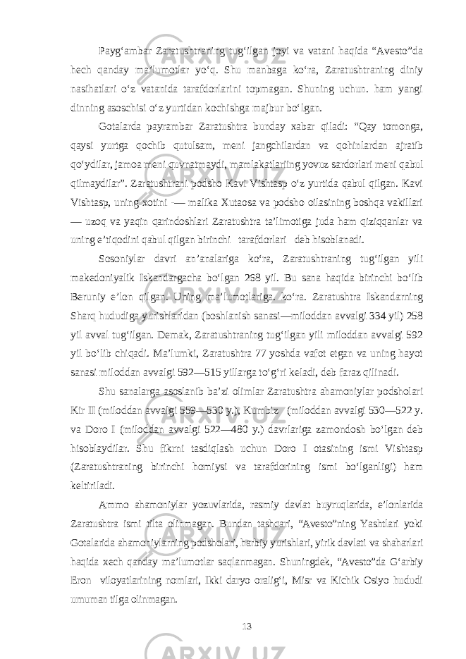 Payg‘ambar Zaratushtraning tug‘ilgan joyi va vatani haqida “Avesto”da hech qanday ma’lumotlar yo‘q. Shu manbaga ko‘ra, Zaratushtraning diniy nasihatlari o‘z vatanida tarafdorlarini topmagan. Shuning uchun. ham yangi dinning asoschisi o‘z yurtidan kochishga majbur bo‘lgan. Gotalarda payrambar Zaratushtra bunday xabar qiladi: “Qay tomonga, qaysi yurtga qochib qutulsam, meni jangchilardan va qohinlardan ajratib qo‘ydilar, jamoa meni quvnatmaydi, mamlakatlariing yovuz sardorlari meni qabul qilmaydilar”. Zaratushtrani podsho Kavi Vishtasp o‘z yurtida qabul qilgan. Kavi Vishtasp, uning xotini -— malika Xutaosa va podsho oilasining boshqa vakillari — uzoq va yaqin qarindoshlari Zaratushtra ta’limotiga juda ham qiziqqanlar va uning e’tiqodini qabul qilgan birinchi tarafdorlari deb hisoblanadi. Sosoniylar davri an’analariga ko‘ra, Zaratushtraning tug‘ilgan yili makedoniyalik Iskandargacha bo‘lgan 268 yil. Bu sana haqida birinchi bo‘lib Beruniy e’lon qilgan. Uning ma’lumotlariga. ko‘ra. Zaratushtra Iskandarning Sharq hududiga yurishlaridan (boshlanish sanasi—miloddan avvalgi 334 yil) 258 yil avval tug‘ilgan. Demak, Zaratushtraning tug‘ilgan yili miloddan avvalgi 592 yil bo‘lib chiqadi. Ma’lumki, Zaratushtra 77 yoshda vafot etgan va uning hayot sanasi miloddan avvalgi 592—515 yillarga to‘g‘ri keladi, deb faraz qilinadi. Shu sanalarga asoslanib ba’zi olimlar Zaratushtra ahamoniylar podsholari Kir II (miloddan avvalgi 559—530 y.), Kumbiz (miloddan avvalgi 530—522 y. va Doro I (miloddan avvalgi 522—480 y.) davrlariga zamondosh bo‘lgan deb hisoblaydilar. Shu fikrni tasdiqlash uchun Doro I otasining ismi Vishtasp (Zaratushtraning birinchi homiysi va tarafdorining ismi bo‘lganligi) ham keltiriladi. Ammo ahamoniylar yozuvlarida, rasmiy davlat buyruqlarida, e’lonlarida Zaratushtra ismi tilta olinmagan. Bundan tashqari, “Avesto”ning Yashtlari yoki Gotalarida ahamoniylarning podsholari, harbiy yurishlari, yirik davlati va shaharlari haqida xech qanday ma’lumotlar saqlanmagan. Shuningdek, “Avesto”da G‘arbiy Eron viloyatlarining nomlari, Ikki daryo oralig‘i, Misr va Kichik Osiyo hududi umuman tilga olinmagan. 13 