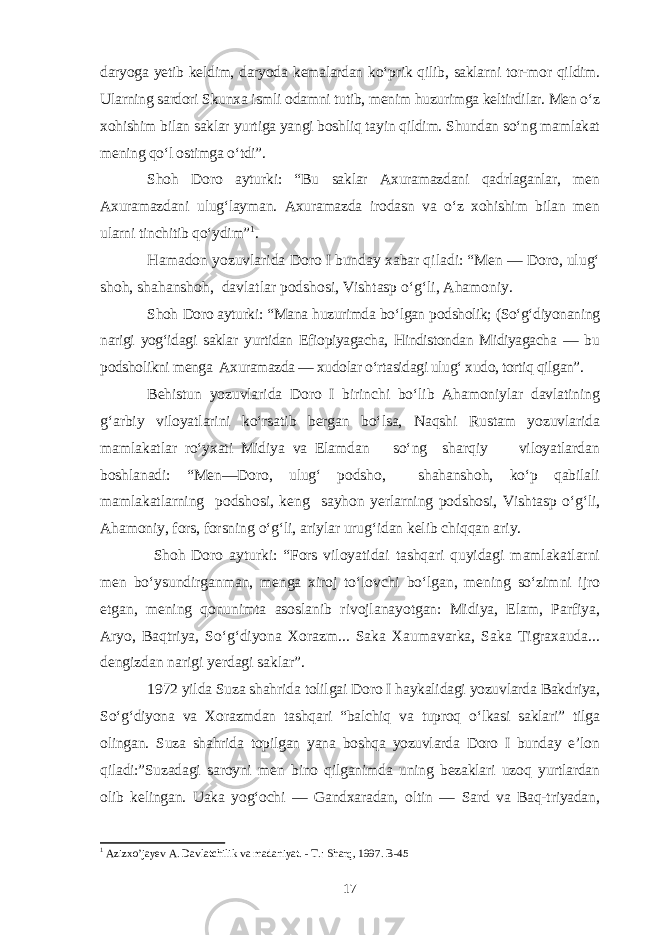 daryoga yetib keldim, daryoda kemalardan ko‘prik qilib, saklarni tor-mor qildim. Ularning sardori Skunxa ismli odamni tutib, menim huzurimga keltirdilar. Men o‘z xohishim bilan saklar yurtiga yangi boshliq tayin qildim. Shundan so‘ng mamlakat mening qo‘l ostimga o‘tdi”. Shoh Doro ayturki: “Bu saklar Axuramazdani qadrlaganlar, men Axuramazdani ulug‘layman. Axuramazda irodasn va o‘z xohishim bilan men ularni tinchitib qo‘ydim” 1 . Hamadon yozuvlarida Doro I bunday xabar qiladi: “Men — Doro, ulug‘ shoh, shahanshoh, davlatlar podshosi, Vishtasp o‘g‘li, Ahamoniy. Shoh Doro ayturki: “Mana huzurimda bo‘lgan podsholik; (So‘g‘diyonaning narigi yog‘idagi saklar yurtidan Efiopiyagacha, Hindistondan Midiyagacha — bu podsholikni menga Axuramazda — xudolar o‘rtasidagi ulug‘ xudo, tortiq qilgan”. Behistun yozuvlarida Doro I birinchi bo‘lib Ahamoniylar davlatining g‘arbiy viloyatlarini ko‘rsatib bergan bo‘lsa, Naqshi Rustam yozuvlarida mamlakatlar ro‘yxati Midiya va Elamdan so‘ng sharqiy viloyatlardan boshlanadi: “Men—Doro, ulug‘ podsho, shahanshoh, ko‘p qabilali mamlakatlarning podshosi, keng sayhon yerlarning podshosi, Vishtasp o‘g‘li, Ahamoniy, fors, forsning o‘g‘li, ariylar urug‘idan kelib chiqqan ariy. Shoh Doro ayturki: “Fors viloyatidai tashqari quyidagi mamlakatlarni men bo‘ysundirganman, menga xiroj to‘lovchi bo‘lgan, mening so‘zimni ijro etgan, mening qonunimta asoslanib rivojlanayotgan: Midiya, Elam, Parfiya, Aryo, Baqtriya, So‘g‘diyona Xorazm... Saka Xaumavarka, Saka Tigraxauda... dengizdan narigi yerdagi saklar”. 1972 yilda Suza shahrida tolilgai Doro I haykalidagi yozuvlarda Bakdriya, So‘g‘diyona va Xorazmdan tashqari “balchiq va tuproq o‘lkasi saklari” tilga olingan. Suza shahrida topilgan yana boshqa yozuvlarda Doro I bunday e’lon qiladi:”Suzadagi saroyni men bino qilganimda uning bezaklari uzoq yurtlardan olib kelingan. Uaka yog‘ochi — Gandxaradan, oltin — Sard va Baq-triyadan, 1 Azizxo’jayev A. Davlatchilik va madaniyat. - T.: Sharq, 1997. B-45 17 