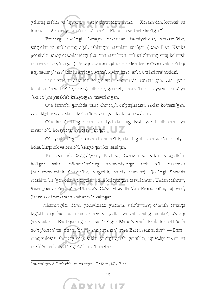 yaltiroq toshlar va lojuvard — So‘g‘diyonadan, firuza — Xorazmdan, kumush va bronza — Araxoziyadan, tosh ustunlari—-Elamdan yetkazib berilgan” 2 . Erondagi qadimgi Persepol shahridan baqtriyaliklar, xorazmliklar, so‘g‘dlar va saklarning o‘yib ishlangan rasmlari topilgan (Doro I va Kserks podsholar saroy devorla.ridagi (bo‘rtma rasmlarda turli xalqlarning xiroj keltirish manzarasi tasvirlangan). Persepol saroyidagi rasmlar Markaziy Osiyo xalqlarining eng qadimgi tasviridir (ularning qiyofasi, kiyim-bosh-lari, qurollari ma’nosida). Turli xalqlar qatorida so‘g‘diylar 8-guruhda ko‘rsatilgan. Ular yetti kishidan iborat bo‘lib, shohga idishlar, gazmol, noma’lum hayvon terisi va ikki qo‘yni yetaklab kelayotgani tasvirlangan. O‘n birinchi guruhda uzun cho‘qqili qalpoqlardagi saklar ko‘rsatilgan. Ular kiyim-kechaklarni ko‘tarib va otni yetaklab bormoqdalar. O‘n beshinchi guruhda baqtriyaliklarning besh vakili idishlarni va tuyani olib borayotganligi tasvirlangan. O‘n yettinchi guruh xorazmliklar bo‘lib, ularning dudama xanjar, harbiy - bolta, blaguzuk va otni olib kelayotgani ko‘rsatilgan. Bu rasmlarda So‘g‘diyona, Baqtriya, Xorazm va saklar viloyatidan bo‘lgan soliq to‘lovchilarining ahamoniylarga turli xil buyumlar (hunarmandchilik tikuvchilik, zargarlik, harbiy qurollar), Qadimgi Sharqda mashhur bo‘lgan otlar va tuyalarni olib kelayotgani tasvirlangan. Undan tashqari, Suza yozuvlariga ko‘ra, Markaziy Osiyo viloyatlaridan Eronga oltin, lojuvard, firuza va qimmatbaho toshlar olib kelingan. Ahamoniylar davri yozuvlarida yurtimiz xalqlarining o‘tmish tarixiga tegishli quyidagi ma’lumotlar bor: viloyatlar va xalqlarning nomlari, siyosiy jarayonlar — Baqtriyaning bir qismi’bo‘lgan Marg‘iyonada Frada boshchiligida qo‘zg‘olonni tor-mor qilish (“Mana nimalarni -men Baqtriyada qildim” — Doro I ning xulosasi shunday edi), saklar yurtiga qarshi yurishlar, iqtisodiy tuzum va moddiy madaniyat to‘g‘risida ma’lumotlar. 2 Azizxo’jayev A. Davlatchilik va madaniyat. - T.: Sharq, 1997. B-77 18 