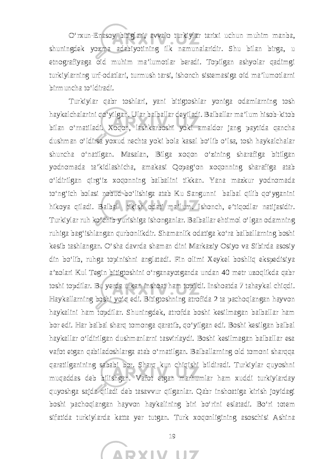 O‘rxun-Enasoy bitiglari, avvalo turkiylar tarixi uchun muhim manba, shuningdek yozma adabiyotining ilk namunalaridir. Shu bilan birga, u etnografiyaga oid muhim ma’lumotlar beradi. Topilgan ashyolar qadimgi turkiylarning urf-odatlari, turmush tarsi, ishonch sistemasiga oid ma’lumotlarni birmuncha to‘ldiradi. Turkiylar qabr toshlari, yani bitigtoshlar yoniga odamlarning tosh haykalchalarini qo‘yilgan. Ular balballar deyiladi. Balballar ma’lum hisob-kitob bilan o‘rnatiladi. Xoqon, lashkarboshi yoki amaldor jang paytida qancha dushman o‘ldirsa yoxud nechta yoki bola kasal bo‘lib o‘lsa, tosh haykalchalar shuncha o‘natilgan. Masalan, Bilga xoqon o‘zining sharafiga bitilgan yodnomada ta’kidlashicha, amakasi Qopag‘on xoqonning sharafiga atab o‘ldirilgan qirg‘iz xoqonning balbalini tikkan. Yana mazkur yodnomada to‘ng‘ich bolasi nobud bo‘lishiga atab Ku Sangunni balbal qilib qo‘yganini hikoya qiladi. Balbal tikish odati ma’lum. Ishonch, e’tiqodlar natijasidir. Turkiylar ruh ko‘chib yurishiga ishonganlar. Balballar ehtimol o‘lgan odamning ruhiga bag‘ishlangan qurbonlikdir. Shamanlik odatiga ko‘ra balballarning boshi kesib tashlangan. O‘sha davrda shaman dini Markaziy Osiyo va Sibirda asosiy din bo‘lib, ruhga topinishni anglatadi. Fin olimi Xeykel boshliq ekspedisiya a’zolari Kul Tegin bitigtoshini o‘rganayotganda undan 40 metr uzoqlikda qabr toshi topdilar. Bu yerda ulkan inshoat ham topildi. Inshoatda 7 tahaykal chiqdi. Haykallarning boshi yo‘q edi. Bitigtoshning atrofida 2 ta pachoqlangan hayvon haykalini ham topdilar. Shuningdek, atrofda boshi kesilmagan balballar ham bor edi. Har balbal sharq tomonga qaratib, qo‘yilgan edi. Boshi kesilgan balbal haykallar o‘ldirilgan dushmanlarni tasvirlaydi. Boshi kesilmagan balballar esa vafot etgan qabiladoshlarga atab o‘rnatilgan. Balballarning old tomoni sharqqa qaratilganining sababi bor. Sharq kun chiqishi bildiradi. Turkiylar quyoshni muqaddas deb bilishgan. Vafot etgan marhumlar ham xuddi turkiylarday quyoshga sajda qiladi deb tasavvur qilganlar. Qabr inshoatiga kirish joyidagi boshi pachoqlangan hayvon haykalining biri bo‘rini eslatadi. Bo‘ri totem sifatida turkiylarda katta yer tutgan. Turk xoqonligining asoschisi Ashina 19 