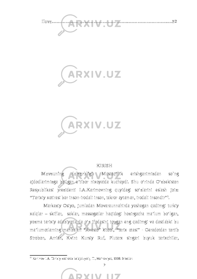 Ilova …………………………………………..……………………..…52 KIRISH Mavzuning dolzarbligi: Mustaqillik erishganimizdan so`ng ajdodlarimizga bo‘lgan e’tibor nixoyatda kuchaydi. Shu o‘rinda O‘zbekiston Respublikasi prezidenti I.A.Karimovning quyidagi so‘zlarini eslash joiz: “Tarixiy xotirasi bor inson-irodali inson, takror aytaman, irodali insondir” 1 . Markaziy Osiyo, jumladan Movaraunnahirda yashagan qadimgi turkiy xalqlar – skiflar, saklar, massagetlar haqidagi hozirgacha ma’lum bo‘lgan, yozma tarixiy adabiyotlarda o‘z ifodasini topgan eng qadimgi va dastlabki bu ma’lumotlarning manbalari “Avesto” kitobi, “tarix otasi” - Geradotdan tortib Strobon, Arrian, Kvint Kursiy Ruf, Plutarx singari buyuk tarixchilar, 1 1 Karimov I.A. Tarixiy xotirasiz kelajak yo`q . T., Ma‘naviyat, 1998. 9-betlar. 2 