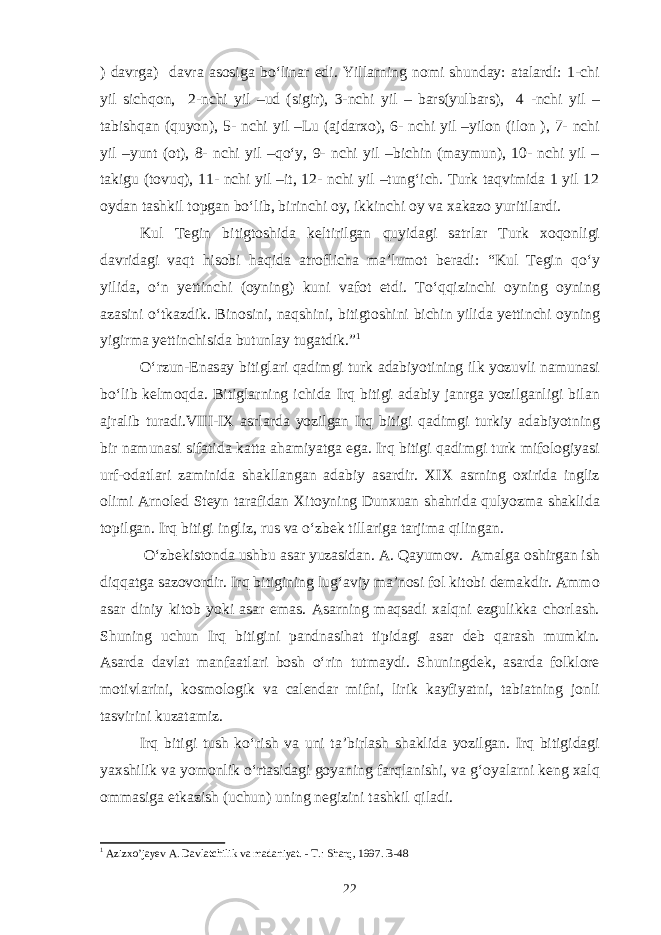 ) davrga) davra asosiga bo‘linar edi. Yillarning nomi shunday: atalardi: 1-chi yil sichqon, 2-nchi yil –ud (sigir), 3-nchi yil – bars(yulbars), 4 -nchi yil – tabishqan (quyon), 5- nchi yil –Lu (ajdarxo), 6- nchi yil –yilon (ilon ), 7- nchi yil –yunt (ot), 8- nchi yil –qo‘y, 9- nchi yil –bichin (maymun), 10- nchi yil – takigu (tovuq), 11- nchi yil –it, 12- nchi yil –tung‘ich. Turk taqvimida 1 yil 12 oydan tashkil topgan bo‘lib, birinchi oy, ikkinchi oy va xakazo yuritilardi. Kul Tegin bitigtoshida keltirilgan quyidagi satrlar Turk xoqonligi davridagi vaqt hisobi haqida atroflicha ma’lumot beradi: “Kul Tegin qo‘y yilida, o‘n yettinchi (oyning) kuni vafot etdi. To‘qqizinchi oyning oyning azasini o‘tkazdik. Binosini, naqshini, bitigtoshini bichin yilida yettinchi oyning yigirma yettinchisida butunlay tugatdik.” 1 O‘rzun-Enasay bitiglari qadimgi turk adabiyotining ilk yozuvli namunasi bo‘lib kelmoqda. Bitiglarning ichida Irq bitigi adabiy janrga yozilganligi bilan ajralib turadi.VIII-IX asrlarda yozilgan Irq bitigi qadimgi turkiy adabiyotning bir namunasi sifatida katta ahamiyatga ega. Irq bitigi qadimgi turk mifologiyasi urf-odatlari zaminida shakllangan adabiy asardir. XIX asrning oxirida ingliz olimi Arnoled Steyn tarafidan Xitoyning Dunxuan shahrida qulyozma shaklida topilgan. Irq bitigi ingliz, rus va o‘zbek tillariga tarjima qilingan. O‘zbekistonda ushbu asar yuzasidan. A. Qayumov. Amalga oshirgan ish diqqatga sazovordir. Irq bitigining lug‘aviy ma’nosi fol kitobi demakdir. Ammo asar diniy kitob yoki asar emas. Asarning maqsadi xalqni ezgulikka chorlash. Shuning uchun Irq bitigini pandnasihat tipidagi asar deb qarash mumkin. Asarda davlat manfaatlari bosh o‘rin tutmaydi. Shuningdek, asarda folklore motivlarini, kosmologik va calendar mifni, lirik kayfiyatni, tabiatning jonli tasvirini kuzatamiz. Irq bitigi tush ko‘rish va uni ta’birlash shaklida yozilgan. Irq bitigidagi yaxshilik va yomonlik o‘rtasidagi goyaning farqlanishi, va g‘oyalarni keng xalq ommasiga etkazish (uchun) uning negizini tashkil qiladi. 1 Azizxo’jayev A. Davlatchilik va madaniyat. - T.: Sharq, 1997. B-48 22 