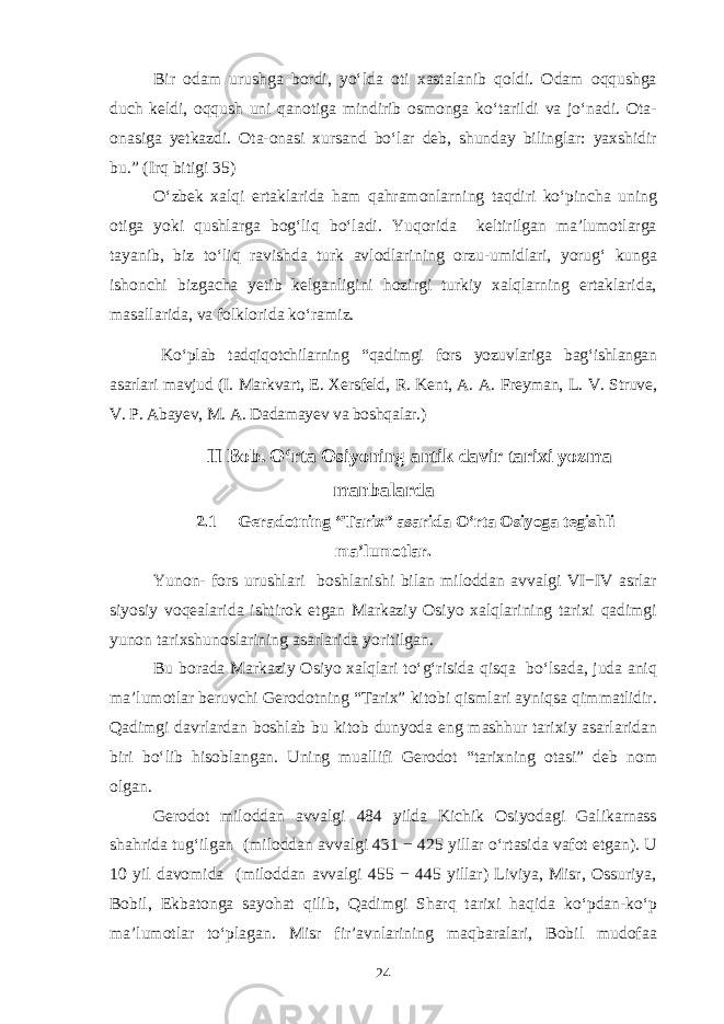 Bir odam urushga bordi, yo‘lda oti xastalanib qoldi. Odam oqqushga duch keldi, oqqush uni qanotiga mindirib osmonga ko‘tarildi va jo‘nadi. Ota- onasiga yetkazdi. Ota-onasi xursand bo‘lar deb, shunday bilinglar: yaxshidir bu.” (Irq bitigi 35) O‘zbek xalqi ertaklarida ham qahramonlarning taqdiri ko‘pincha uning otiga yoki qushlarga bog‘liq bo‘ladi. Yuqorida keltirilgan ma’lumotlarga tayanib, biz to‘liq ravishda turk avlodlarining orzu-umidlari, yorug‘ kunga ishonchi bizgacha yetib kelganligini hozirgi turkiy xalqlarning ertaklarida, masallarida, va folklorida ko‘ramiz. Ko‘plab tadqiqotchilarning “qadimgi fors yozuvlariga bag‘ishlangan asarlari mavjud (I. Markvart, E. Xersfeld, R. Kent, A. A. Freyman, L. V. Struve, V. P. Abayev, M. A. Dadamayev va boshqalar.) II Bob. O‘rta Osiyoning antik davir tarixi yozma manbalarda 2.1 Geradotning “Tarix” asarida O‘rta Osiyoga tegishli ma’lumotlar. Yunon- fors urushlari boshlanishi bilan miloddan avvalgi VI−IV asrlar siyosiy voqealarida ishtirok etgan Markaziy Osiyo xalqlarining tarixi qadimgi yunon tarixshunoslarining asarlarida yoritilgan. Bu borada Markaziy Osiyo xalqlari to‘g‘risida qisqa bo‘lsada, juda aniq ma’lumotlar beruvchi Gerodotning “Tarix” kitobi qismlari ayniqsa qimmatlidir. Qadimgi davrlardan boshlab bu kitob dunyoda eng mashhur tarixiy asarlaridan biri bo‘lib hisoblangan. Uning muallifi Gerodot “tarixning otasi” deb nom olgan. Gerodot miloddan avvalgi 484 yilda Kichik Osiyodagi Galikarnass shahrida tug‘ilgan (miloddan avvalgi 431 − 425 yillar o‘rtasida vafot etgan). U 10 yil davomida (miloddan avvalgi 455 − 445 yillar) Liviya, Misr, Ossuriya, Bobil, Ekbatonga sayohat qilib, Qadimgi Sharq tarixi haqida ko‘pdan-ko‘p ma’lumotlar to‘plagan. Misr fir’avnlarining maqbaralari, Bobil mudofaa 24 