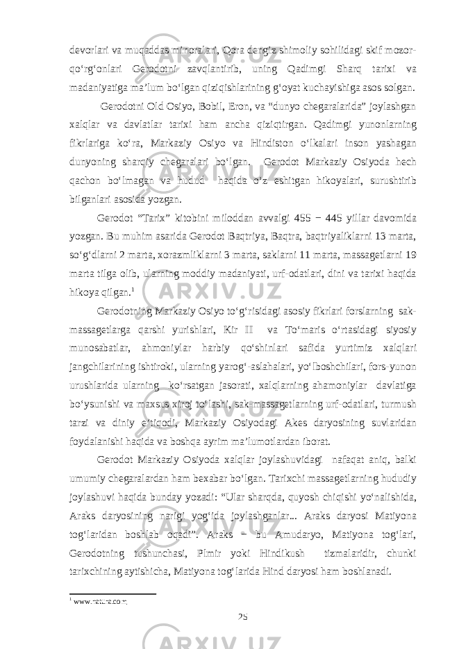 devorlari va muqaddas minoralari, Qora dengiz shimoliy sohilidagi skif mozor- qo‘rg‘onlari Gerodotni zavqlantirib, uning Qadimgi Sharq tarixi va madaniyatiga ma’lum bo‘lgan qiziqishlarining g‘oyat kuchayishiga asos solgan. Gerodotni Old Osiyo, Bobil, Eron, va “dunyo chegaralarida” joylashgan xalqlar va davlatlar tarixi ham ancha qiziqtirgan. Qadimgi yunonlarning fikrlariga ko‘ra, Markaziy Osiyo va Hindiston o‘lkalari inson yashagan dunyoning sharqiy chegaralari bo‘lgan. Gerodot Markaziy Osiyoda hech qachon bo‘lmagan va hudud haqida o‘z eshitgan hikoyalari, surushtirib bilganlari asosida yozgan. Gerodot “Tarix” kitobini miloddan avvalgi 455 − 445 yillar davomida yozgan. Bu muhim asarida Gerodot Baqtriya, Baqtra, baqtriyaliklarni 13 marta, so‘g‘dlarni 2 marta, xorazmliklarni 3 marta, saklarni 11 marta, massagetlarni 19 marta tilga olib, ularning moddiy madaniyati, urf-odatlari, dini va tarixi haqida hikoya qilgan. 1 Gerodotning Markaziy Osiyo to‘g‘risidagi asosiy fikrlari forslarning sak- massagetlarga qarshi yurishlari, Kir II va To‘maris o‘rtasidagi siyosiy munosabatlar, ahmoniylar harbiy qo‘shinlari safida yurtimiz xalqlari jangchilarining ishtiroki, ularning yarog‘-aslahalari, yo‘lboshchilari, fors-yunon urushlarida ularning ko‘rsatgan jasorati, xalqlarning ahamoniylar davlatiga bo‘ysunishi va maxsus xiroj to‘lashi, sak-massagetlarning urf-odatlari, turmush tarzi va diniy e’tiqodi, Markaziy Osiyodagi Akes daryosining suvlaridan foydalanishi haqida va boshqa ayrim ma’lumotlardan iborat. Gerodot Markaziy Osiyoda xalqlar joylashuvidagi nafaqat aniq, balki umumiy chegaralardan ham bexabar bo‘lgan. Tarixchi massagetlarning hududiy joylashuvi haqida bunday yozadi: “Ular sharqda, quyosh chiqishi yo‘nalishida, Araks daryosining narigi yog‘ida joylashganlar... Araks daryosi Matiyona tog‘laridan boshlab oqadi”. Araks − bu Amudaryo, Matiyona tog‘lari, Gerodotning tushunchasi, Plmir yoki Hindikush tizmalaridir, chunki tarixchining aytishicha, Matiyona tog‘larida Hind daryosi ham boshlanadi. 1 www.natura.com 25 