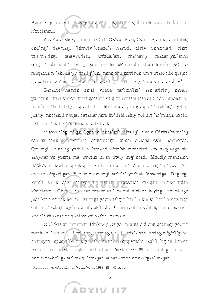 Axomoniylar davri forsiy yozuvlarini urganish eng dolzarb masalalardan biri xisoblanadi. Avesto o‘zbek, umuman O‘rta Osiyo, Eron, Ozarbayjon xalqlarining qadimgi davrdagi ijtimoiy-iqtisodiy hayoti, diniy qarashlari, olam to‘g‘risidagi tasavvurlari, urfodatlari, ma’naviy madaniyatlarini o‘rganishda muhim va yagona manba «Bu nodir kitob bundan 30 asr muqaddam ikki daryo oralig‘ida, mana shu zaminda umrguzaronlik qilgan ajdodlarimizning biz avlodlariga qoldirgan ma’naviy, tarixiy merosidir» 1 Geradot hamda ba’zi yunon tarixchilari asarlarining asosiy yo‘nalishlarini yunonlar va qo‘shni xalqlar kurashi tashkil etadi. Binobarin, ularda katta tarixiy haqiqat bilan bir qatorda, ong oqimi tarzidagi ayrim, juz’iy manfaatli nuqtai nazarlar ham bo‘lishi tabiy xol biz ishimizda ushbu fikirlarni taxlil qilishga xarakat qildik. Mavzuning o‘rganilganlik darajasi: Hozirgi kunda O‘zbekistonning o‘tmish tarixini mukammal o‘rganishga bo‘lgan qiziqish oshib bormoqda. Qadimgi tarixning yoritilish jarayoni o‘tmish manbalari, arxeologiyaga oid ashyolar va yozma ma’lumotlar bilan uzviy bog‘lanadi. Moddiy manbalar, ibtidoiy makonlar, qishloq va shahar xarobalari o‘lkamizning turli joylarida chuqur o‘rganilgan. Yurtimiz qadimgi tarixini yoritish jarayoniga Bugungi kunda Antik davir tarixchilari asarlari nixoyatda qiziqarli mavzulardan xisoblanadi. Chunki bu davr madaniyati merosi o‘zidan keyingi tuzumlarga juda katta o‘rnak bo‘larli va unga yaqinlashgan har bir kimsa, har bir davlatga chin ma’nodagi foyda konini qoldiradi. Bu ma’noni maydalab, har bir sohada sinchiklab sanab chiqishi va ko‘rsatish mumkin. O‘zbekiston, umuman Markaziy Osiyo tarixiga oid eng qadimgi yozma manbalar juda ko‘p. Jumladan, ularning tahlili, tarixiy sanalarning to‘g‘riligi va ahamiyati, geografik-tarixiy tushunchalarining qisqacha izohli lug‘ati hamda boshqa ma’lumotlar haqida turli xil adabiyotlar bor. Biroq ularning hammasi ham o‘zbek tiliga tarjima qilinmagan va har tomonlama o‘rganilmagan. 1 Karimov I. A, «Adolatli jamiyatsari». T., 1998, 39—40-betlar 3 