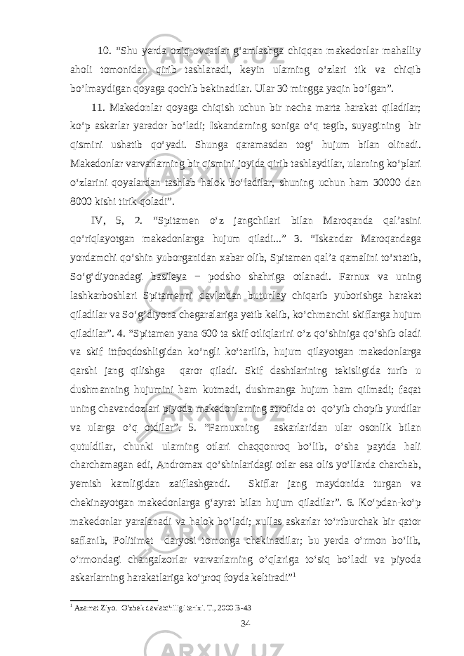 10. “Shu yerda oziq-ovqatlar g‘amlashga chiqqan makedonlar mahalliy aholi tomonidan qirib tashlanadi, keyin ularning o‘zlari tik va chiqib bo‘lmaydigan qoyaga qochib bekinadilar. Ular 30 mingga yaqin bo‘lgan”. 11. Makedonlar qoyaga chiqish uchun bir necha marta harakat qiladilar; ko‘p askarlar yarador bo‘ladi; Iskandarning soniga o‘q tegib, suyagining bir qismini ushatib qo‘yadi. Shunga qaramasdan tog‘ hujum bilan olinadi. Makedonlar varvarlarning bir qismini joyida qirib tashlaydilar, ularning ko‘plari o‘zlarini qoyalardan tashlab halok bo‘ladilar, shuning uchun ham 30000 dan 8000 kishi tirik qoladi”. IV, 5, 2. “Spitamen o‘z jangchilari bilan Maroqanda qal’asini qo‘riqlayotgan makedonlarga hujum qiladi...” 3. “Iskandar Maroqandaga yordamchi qo‘shin yuborganidan xabar olib, Spitamen qal’a qamalini to‘xtatib, So‘g‘diyonadagi basileya − podsho shahriga otlanadi. Farnux va uning lashkarboshlari Spitamenni davlatdan butunlay chiqarib yuborishga harakat qiladilar va So‘g‘diyona chegaralariga yetib kelib, ko‘chmanchi skiflarga hujum qiladilar”. 4. “Spitamen yana 600 ta skif otliqlarini o‘z qo‘shiniga qo‘shib oladi va skif ittfoqdoshligidan ko‘ngli ko‘tarilib, hujum qilayotgan makedonlarga qarshi jang qilishga qaror qiladi. Skif dashtlarining tekisligida turib u dushmanning hujumini ham kutmadi, dushmanga hujum ham qilmadi; faqat uning chavandozlari piyoda makedonlarning atrofida ot qo‘yib chopib yurdilar va ularga o‘q otdilar”. 5. “Farnuxning askarlaridan ular osonlik bilan qutuldilar, chunki ularning otlari chaqqonroq bo‘lib, o‘sha paytda hali charchamagan edi, Andromax qo‘shinlaridagi otlar esa olis yo‘llarda charchab, yemish kamligidan zaiflashgandi. Skiflar jang maydonida turgan va chekinayotgan makedonlarga g‘ayrat bilan hujum qiladilar”. 6. Ko‘pdan-ko‘p makedonlar yaralanadi va halok bo‘ladi; xullas askarlar to‘rtburchak bir qator saflanib, Politimet daryosi tomonga chekinadilar; bu yerda o‘rmon bo‘lib, o‘rmondagi changalzorlar varvarlarning o‘qlariga to‘siq bo‘ladi va piyoda askarlarning harakatlariga ko‘proq foyda keltiradi” 1 1 Azamat Ziyo. O’zbek davlatchiligi tarixi. T., 2000 B-43 34 