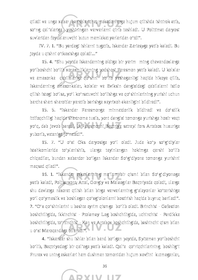 qiladi va unga xabar berishlaricha, makedonlarga hujum qilishda ishtirok etib, so‘ng qal’alariga yashiringan varvarlarni qirib tashladi. U Politimet daryosi suvlaridan foydalanuvchi butun mamlakat yerlaridan o‘tdi”. IV. 7. 1. “Bu yerdagi ishlarni tugatib, Iskandar Zariaspga yetib keladi. Bu joyda u qishni o‘tkazishga qoladi...” 15. 4. “Shu paytda Iskandarning oldiga bir yarim ming chavandozlarga yo‘lboshchi bo‘lib xorazmliklarning podshosi Farasmon yetib keladi. U kolxlar va amazonka qabilalariga qo‘shni bo‘lib yashaganligi haqida hikoya qilib, Iskandarning amazonkalar, kolxlar va Eviksin dengizidagi qabilalarni istilo qilish istagi bo‘lsa, yo‘l ko‘rsatuvchi bo‘lishga va qo‘shinlarining yurishi uchun barcha shart-sharoitlar yaratib berishga xayrixoh ekanligini bildiradi”. 15. 5. “Iskandar Farasmonga minnatdorlik bildiradi va do‘stlik ittifoqchiligi haqida shartnoma tuzib, pont dengizi tomonga yurishga hozir vaqt yo‘q, deb javob beradi. U Farasmonni Baqtriya satrapi fors Artaboz huzuriga yuborib, vataniga jo‘natadi”. 15. 7. “U o‘zi Oks daryosiga yo‘l oladi. Juda ko‘p so‘g‘diylar istehkomlarida to‘planishib, ularga tayinlangan hokimga qarshi bo‘lib chiqadilar, bundan xabardor bo‘lgan Iskandar So‘g‘diyona tomonga yurishni maqsad qiladi”. 16. 1. “Iskandar askarlarining ma’lum bir qismi bilan So‘g‘diyonaga yetib keladi, Poliperxont, Attal, Gorgiy va Maleagrlar Baqtriyada qoladi, ularga shu davlatga nazorat qilish bilan birga varvarlarning g‘alayonlar ko‘tarishiga yo‘l qo‘ymaslik va boshlagan qo‘zg‘olonlarni bostirish haqida buyruq beriladi”. 2. “O‘z qo‘shinlarini u beshta ayrim qismga bo‘lib oladi. Brinchisi - Gefestion boshchiligida, ikkinchisi - Ptolemey Lag boshchiligida, uchinchisi - Perdikka boshchiligida, to‘rtinchisi - Ken va Artaboz boshchiligida, beshinchi qism bilan u o‘zi Maroqandaga otlanadi”. 4. “Iskandar shu ishlar bilan band bo‘lgan paytda, Spitamen yo‘lboshchi bo‘lib, Baqtriyadagi bir qal’aga yetib keladi. Qal’a qo‘riqchilarining boshlig‘i Frurax va uning askarlari ham dushman tomonidan hujum xavfini kutmaganlar, 36 