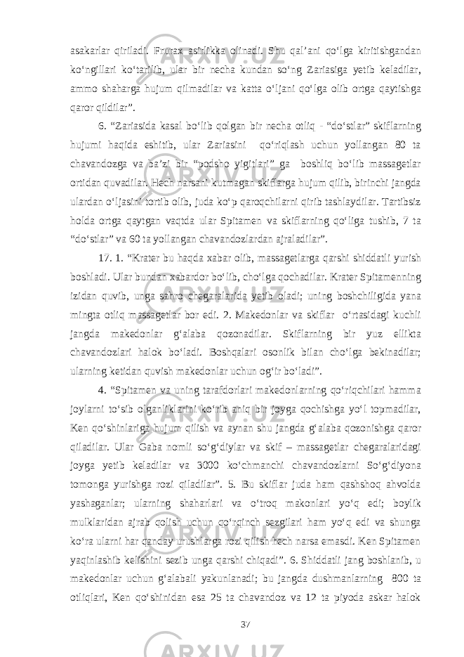 asakarlar qiriladi. Frurax asirlikka olinadi. Shu qal’ani qo‘lga kiritishgandan ko‘ngillari ko‘tarilib, ular bir necha kundan so‘ng Zariasiga yetib keladilar, ammo shaharga hujum qilmadilar va katta o‘ljani qo‘lga olib ortga qaytishga qaror qildilar”. 6. “Zariasida kasal bo‘lib qolgan bir necha otliq - “do‘stlar” skiflarning hujumi haqida eshitib, ular Zariasini qo‘riqlash uchun yollangan 80 ta chavandozga va ba’zi bir “podsho yigitlari” ga boshliq bo‘lib massagetlar ortidan quvadilar. Hech narsani kutmagan skiflarga hujum qilib, birinchi jangda ulardan o‘ljasini tortib olib, juda ko‘p qaroqchilarni qirib tashlaydilar. Tartibsiz holda ortga qaytgan vaqtda ular Spitamen va skiflarning qo‘liga tushib, 7 ta “do‘stlar” va 60 ta yollangan chavandozlardan ajraladilar”. 17. 1. “Krater bu haqda xabar olib, massagetlarga qarshi shiddatli yurish boshladi. Ular bundan xabardor bo‘lib, cho‘lga qochadilar. Krater Spitamenning izidan quvib, unga sahro chegaralarida yetib oladi; uning boshchiligida yana mingta otliq massagetlar bor edi. 2. Makedonlar va skiflar o‘rtasidagi kuchli jangda makedonlar g‘alaba qozonadilar. Skiflarning bir yuz ellikta chavandozlari halok bo‘ladi. Boshqalari osonlik bilan cho‘lga bekinadilar; ularning ketidan quvish makedonlar uchun og‘ir bo‘ladi”. 4. “Spitamen va uning tarafdorlari makedonlarning qo‘riqchilari hamma joylarni to‘sib olganliklarini ko‘rib aniq bir joyga qochishga yo‘l topmadilar, Ken qo‘shinlariga hujum qilish va aynan shu jangda g‘alaba qozonishga qaror qiladilar. Ular Gaba nomli so‘g‘diylar va skif – massagetlar chegaralaridagi joyga yetib keladilar va 3000 ko‘chmanchi chavandozlarni So‘g‘diyona tomonga yurishga rozi qiladilar”. 5. Bu skiflar juda ham qashshoq ahvolda yashaganlar; ularning shaharlari va o‘troq makonlari yo‘q edi; boylik mulklaridan ajrab qolish uchun qo‘rqinch sezgilari ham yo‘q edi va shunga ko‘ra ularni har qanday urushlarga rozi qilish hech narsa emasdi. Ken Spitamen yaqinlashib kelishini sezib unga qarshi chiqadi”. 6. Shiddatli jang boshlanib, u makedonlar uchun g‘alabali yakunlanadi; bu jangda dushmanlarning 800 ta otliqlari, Ken qo‘shinidan esa 25 ta chavandoz va 12 ta piyoda askar halok 37 