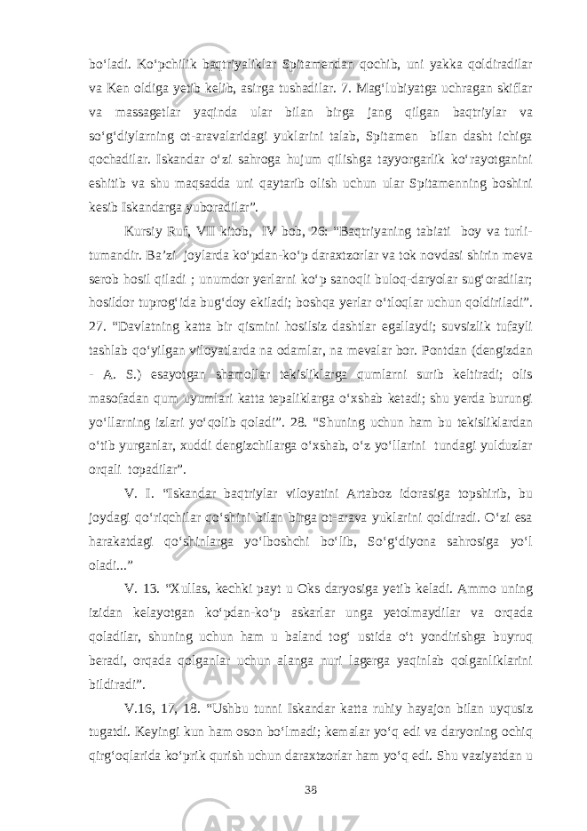 bo‘ladi. Ko‘pchilik baqtriyaliklar Spitamendan qochib, uni yakka qoldiradilar va Ken oldiga yetib kelib, asirga tushadilar. 7. Mag‘lubiyatga uchragan skiflar va massagetlar yaqinda ular bilan birga jang qilgan baqtriylar va so‘g‘diylarning ot-aravalaridagi yuklarini talab, Spitamen bilan dasht ichiga qochadilar. Iskandar o‘zi sahroga hujum qilishga tayyorgarlik ko‘rayotganini eshitib va shu maqsadda uni qaytarib olish uchun ular Spitamenning boshini kesib Iskandarga yuboradilar”. Kursiy Ruf, VII kitob, IV bob, 26: “Baqtriyaning tabiati boy va turli- tumandir. Ba’zi joylarda ko‘pdan-ko‘p daraxtzorlar va tok novdasi shirin meva serob hosil qiladi ; unumdor yerlarni ko‘p sanoqli buloq-daryolar sug‘oradilar; hosildor tuprog‘ida bug‘doy ekiladi; boshqa yerlar o‘tloqlar uchun qoldiriladi”. 27. “Davlatning katta bir qismini hosilsiz dashtlar egallaydi; suvsizlik tufayli tashlab qo‘yilgan viloyatlarda na odamlar, na mevalar bor. Pontdan (dengizdan - A. S.) esayotgan shamollar tekisliklarga qumlarni surib keltiradi; olis masofadan qum uyumlari katta tepaliklarga o‘xshab ketadi; shu yerda burungi yo‘llarning izlari yo‘qolib qoladi”. 28. “Shuning uchun ham bu tekisliklardan o‘tib yurganlar, xuddi dengizchilarga o‘xshab, o‘z yo‘llarini tundagi yulduzlar orqali topadilar”. V. I. “Iskandar baqtriylar viloyatini Artaboz idorasiga topshirib, bu joydagi qo‘riqchilar qo‘shini bilan birga ot-arava yuklarini qoldiradi. O‘zi esa harakatdagi qo‘shinlarga yo‘lboshchi bo‘lib, So‘g‘diyona sahrosiga yo‘l oladi...” V. 13. “Xullas, kechki payt u Oks daryosiga yetib keladi. Ammo uning izidan kelayotgan ko‘pdan-ko‘p askarlar unga yetolmaydilar va orqada qoladilar, shuning uchun ham u baland tog‘ ustida o‘t yondirishga buyruq beradi, orqada qolganlar uchun alanga nuri lagerga yaqinlab qolganliklarini bildiradi”. V.16, 17, 18. “Ushbu tunni Iskandar katta ruhiy hayajon bilan uyqusiz tugatdi. Keyingi kun ham oson bo‘lmadi; kemalar yo‘q edi va daryoning ochiq qirg‘oqlarida ko‘prik qurish uchun daraxtzorlar ham yo‘q edi. Shu vaziyatdan u 38 