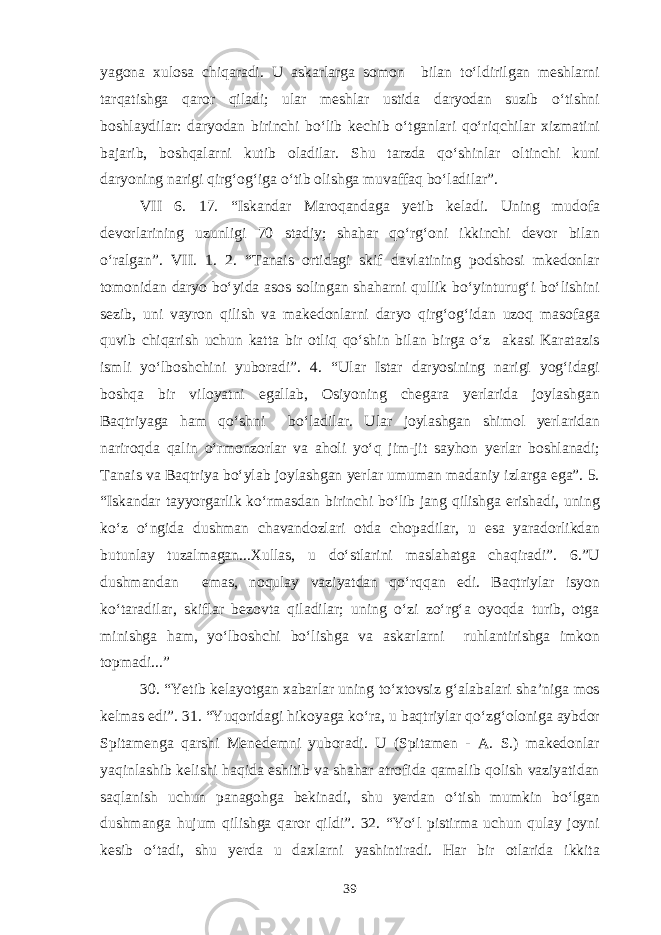 yagona xulosa chiqaradi. U askarlarga somon bilan to‘ldirilgan meshlarni tarqatishga qaror qiladi; ular meshlar ustida daryodan suzib o‘tishni boshlaydilar: daryodan birinchi bo‘lib kechib o‘tganlari qo‘riqchilar xizmatini bajarib, boshqalarni kutib oladilar. Shu tarzda qo‘shinlar oltinchi kuni daryoning narigi qirg‘og‘iga o‘tib olishga muvaffaq bo‘ladilar”. VII 6. 17. “Iskandar Maroqandaga yetib keladi. Uning mudofa devorlarining uzunligi 70 stadiy; shahar qo‘rg‘oni ikkinchi devor bilan o‘ralgan”. VII. 1. 2. “Tanais ortidagi skif davlatining podshosi mkedonlar tomonidan daryo bo‘yida asos solingan shaharni qullik bo‘yinturug‘i bo‘lishini sezib, uni vayron qilish va makedonlarni daryo qirg‘og‘idan uzoq masofaga quvib chiqarish uchun katta bir otliq qo‘shin bilan birga o‘z akasi Karatazis ismli yo‘lboshchini yuboradi”. 4. “Ular Istar daryosining narigi yog‘idagi boshqa bir viloyatni egallab, Osiyoning chegara yerlarida joylashgan Baqtriyaga ham qo‘shni bo‘ladilar. Ular joylashgan shimol yerlaridan nariroqda qalin o‘rmonzorlar va aholi yo‘q jim-jit sayhon yerlar boshlanadi; Tanais va Baqtriya bo‘ylab joylashgan yerlar umuman madaniy izlarga ega”. 5. “Iskandar tayyorgarlik ko‘rmasdan birinchi bo‘lib jang qilishga erishadi, uning ko‘z o‘ngida dushman chavandozlari otda chopadilar, u esa yaradorlikdan butunlay tuzalmagan...Xullas, u do‘stlarini maslahatga chaqiradi”. 6.”U dushmandan emas, noqulay vaziyatdan qo‘rqqan edi. Baqtriylar isyon ko‘taradilar, skiflar bezovta qiladilar; uning o‘zi zo‘rg‘a oyoqda turib, otga minishga ham, yo‘lboshchi bo‘lishga va askarlarni ruhlantirishga imkon topmadi...” 30. “Yetib kelayotgan xabarlar uning to‘xtovsiz g‘alabalari sha’niga mos kelmas edi”. 31. “Yuqoridagi hikoyaga ko‘ra, u baqtriylar qo‘zg‘oloniga aybdor Spitamenga qarshi Menedemni yuboradi. U (Spitamen - A. S.) makedonlar yaqinlashib kelishi haqida eshitib va shahar atrofida qamalib qolish vaziyatidan saqlanish uchun panagohga bekinadi, shu yerdan o‘tish mumkin bo‘lgan dushmanga hujum qilishga qaror qildi”. 32. “Yo‘l pistirma uchun qulay joyni kesib o‘tadi, shu yerda u daxlarni yashintiradi. Har bir otlarida ikkita 39 