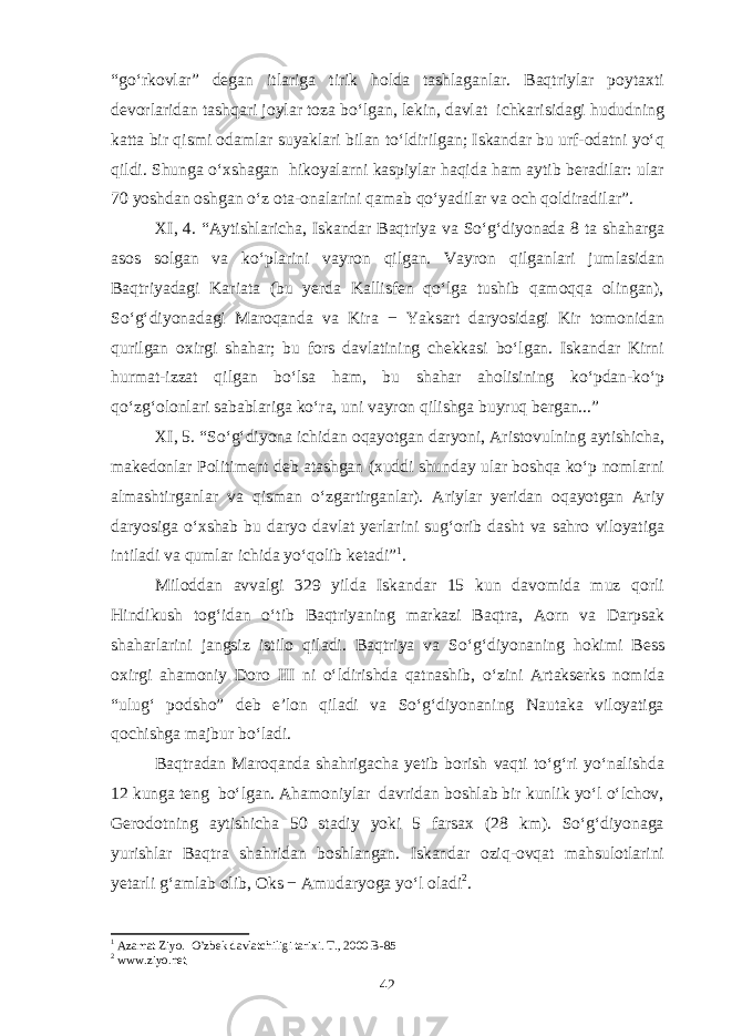 “go‘rkovlar” degan itlariga tirik holda tashlaganlar. Baqtriylar poytaxti devorlaridan tashqari joylar toza bo‘lgan, lekin, davlat ichkarisidagi hududning katta bir qismi odamlar suyaklari bilan to‘ldirilgan; Iskandar bu urf-odatni yo‘q qildi. Shunga o‘xshagan hikoyalarni kaspiylar haqida ham aytib beradilar: ular 70 yoshdan oshgan o‘z ota-onalarini qamab qo‘yadilar va och qoldiradilar”. XI, 4. “Aytishlaricha, Iskandar Baqtriya va So‘g‘diyonada 8 ta shaharga asos solgan va ko‘plarini vayron qilgan. Vayron qilganlari jumlasidan Baqtriyadagi Kariata (bu yerda Kallisfen qo‘lga tushib qamoqqa olingan), So‘g‘diyonadagi Maroqanda va Kira − Yaksart daryosidagi Kir tomonidan qurilgan oxirgi shahar; bu fors davlatining chekkasi bo‘lgan. Iskandar Kirni hurmat-izzat qilgan bo‘lsa ham, bu shahar aholisining ko‘pdan-ko‘p qo‘zg‘olonlari sabablariga ko‘ra, uni vayron qilishga buyruq bergan...” XI, 5. “So‘g‘diyona ichidan oqayotgan daryoni, Aristovulning aytishicha, makedonlar Politiment deb atashgan (xuddi shunday ular boshqa ko‘p nomlarni almashtirganlar va qisman o‘zgartirganlar). Ariylar yeridan oqayotgan Ariy daryosiga o‘xshab bu daryo davlat yerlarini sug‘orib dasht va sahro viloyatiga intiladi va qumlar ichida yo‘qolib ketadi” 1 . Miloddan avvalgi 329 yilda Iskandar 15 kun davomida muz qorli Hindikush tog‘idan o‘tib Baqtriyaning markazi Baqtra, Aorn va Darpsak shaharlarini jangsiz istilo qiladi. Baqtriya va So‘g‘diyonaning hokimi Bess oxirgi ahamoniy Doro III ni o‘ldirishda qatnashib, o‘zini Artakserks nomida “ulug‘ podsho” deb e’lon qiladi va So‘g‘diyonaning Nautaka viloyatiga qochishga majbur bo‘ladi. Baqtradan Maroqanda shahrigacha yetib borish vaqti to‘g‘ri yo‘nalishda 12 kunga teng bo‘lgan. Ahamoniylar davridan boshlab bir kunlik yo‘l o‘lchov, Gerodotning aytishicha 50 stadiy yoki 5 farsax (28 km). So‘g‘diyonaga yurishlar Baqtra shahridan boshlangan. Iskandar oziq-ovqat mahsulotlarini yetarli g‘amlab olib, Oks − Amudaryoga yo‘l oladi 2 . 1 Azamat Ziyo. O’zbek davlatchiligi tarixi. T., 2000 B-85 2 www.ziyo.net 42 