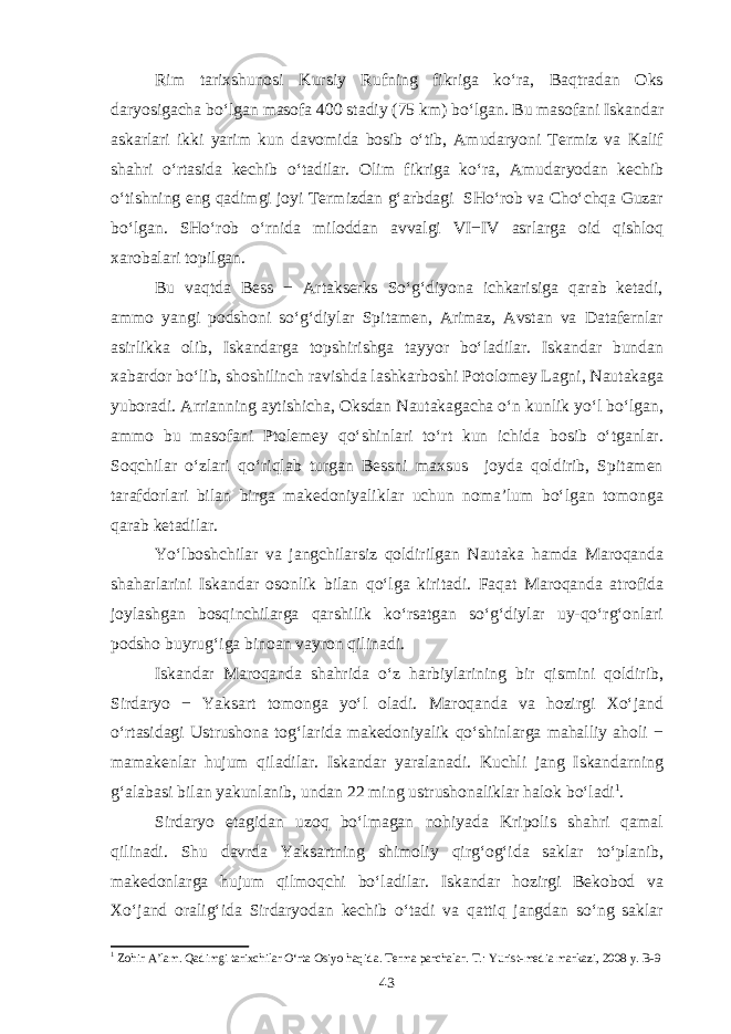 Rim tarixshunosi Kursiy Rufning fikriga ko‘ra, Baqtradan Oks daryosigacha bo‘lgan masofa 400 stadiy (75 km) bo‘lgan. Bu masofani Iskandar askarlari ikki yarim kun davomida bosib o‘tib, Amudaryoni Termiz va Kalif shahri o‘rtasida kechib o‘tadilar. Olim fikriga ko‘ra, Amudaryodan kechib o‘tishning eng qadimgi joyi Termizdan g‘arbdagi SHo‘rob va Cho‘chqa Guzar bo‘lgan. SHo‘rob o‘rnida miloddan avvalgi VI−IV asrlarga oid qishloq xarobalari topilgan. Bu vaqtda Bess − Artakserks So‘g‘diyona ichkarisiga qarab ketadi, ammo yangi podshoni so‘g‘diylar Spitamen, Arimaz, Avstan va Datafernlar asirlikka olib, Iskandarga topshirishga tayyor bo‘ladilar. Iskandar bundan xabardor bo‘lib, shoshilinch ravishda lashkarboshi Potolomey Lagni, Nautakaga yuboradi. Arrianning aytishicha, Oksdan Nautakagacha o‘n kunlik yo‘l bo‘lgan, ammo bu masofani Ptolemey qo‘shinlari to‘rt kun ichida bosib o‘tganlar. Soqchilar o‘zlari qo‘riqlab turgan Bessni maxsus joyda qoldirib, Spitamen tarafdorlari bilan birga makedoniyaliklar uchun noma’lum bo‘lgan tomonga qarab ketadilar. Yo‘lboshchilar va jangchilarsiz qoldirilgan Nautaka hamda Maroqanda shaharlarini Iskandar osonlik bilan qo‘lga kiritadi. Faqat Maroqanda atrofida joylashgan bosqinchilarga qarshilik ko‘rsatgan so‘g‘diylar uy-qo‘rg‘onlari podsho buyrug‘iga binoan vayron qilinadi. Iskandar Maroqanda shahrida o‘z harbiylarining bir qismini qoldirib, Sirdaryo − Yaksart tomonga yo‘l oladi. Maroqanda va hozirgi Xo‘jand o‘rtasidagi Ustrushona tog‘larida makedoniyalik qo‘shinlarga mahalliy aholi − mamakenlar hujum qiladilar. Iskandar yaralanadi. Kuchli jang Iskandarning g‘alabasi bilan yakunlanib, undan 22 ming ustrushonaliklar halok bo‘ladi 1 . Sirdaryo etagidan uzoq bo‘lmagan nohiyada Kripolis shahri qamal qilinadi. Shu davrda Yaksartning shimoliy qirg‘og‘ida saklar to‘planib, makedonlarga hujum qilmoqchi bo‘ladilar. Iskandar hozirgi Bekobod va Xo‘jand oralig‘ida Sirdaryodan kechib o‘tadi va qattiq jangdan so‘ng saklar 1 Zohir A’lam. Qadimgi tarixchilar O‘rta Osiyo haqida. Terma parchalar. T.: Yurist-media markazi, 2008 y. B-9 43 