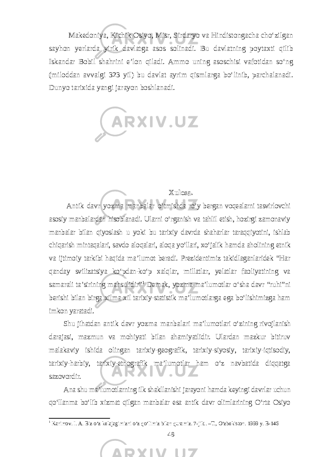 Makedoniya, Kichik Osiyo, Misr, Sirdaryo va Hindistongacha cho‘zilgan sayhon yerlarda yirik davlatga asos solinadi. Bu davlatning poytaxti qilib Iskandar Bobil shahrini e’lon qiladi. Ammo uning asoschisi vafotidan so‘ng (miloddan avvalgi 323 yil) bu davlat ayrim qismlarga bo‘linib, parchalanadi. Dunyo tarixida yangi jarayon boshlanadi. Xulosa. Antik davr yozma manbalar o‘tmishda ro‘y bergan voqealarni tasvirlovchi asosiy manbalardan hisoblanadi. Ularni o‘rganish va tahlil etish, hozirgi zamonaviy manbalar bilan qiyoslash u yoki bu tarixiy davrda shaharlar taraqqiyotini, ishlab chiqarish mintaqalari, savdo aloqalari, aloqa yo‘llari, xo‘jalik hamda aholining etnik va ijtimoiy tarkibi haqida ma’lumot beradi. Prezidentimiz takidlaganlaridek “Har qanday svilizatsiya ko‘pdan-ko‘p xalqlar, millatlar, yelatlar faoliyatining va samarali ta’sirining mahsulidir” 1 Demak, yozma ma’lumotlar o‘sha davr “ruhi”ni berishi bilan birga xilma-xil tarixiy-statistik ma’lumotlarga ega bo‘lishimizga ham imkon yaratadi. Shu jihatdan antik davr yozma manbalari ma’lumotlari o‘zining rivojlanish darajasi, mazmun va mohiyati bilan ahamiyatlidir. Ulardan mazkur bitiruv malakaviy ishida olingan tarixiy-geografik, tarixiy-siyosiy, tarixiy-iqtisodiy, tarixiy-harbiy, tarixiy-etnografik ma’lumotlar ham o‘z navbatida diqqatga sazovordir. Ana shu ma’lumotlarning ilk shakllanishi jarayoni hamda keyingi davrlar uchun qo‘llanma bo‘lib xizmat qilgan manbalar esa antik davr olimlarining O‘rta Osiyo 1 Karimov. I. A. Biz o‘z kelajagimizni o‘z qo‘limiz bilan quramiz. 7-jild. –T., O‘zbekiston. 1999 y. B-146 48 