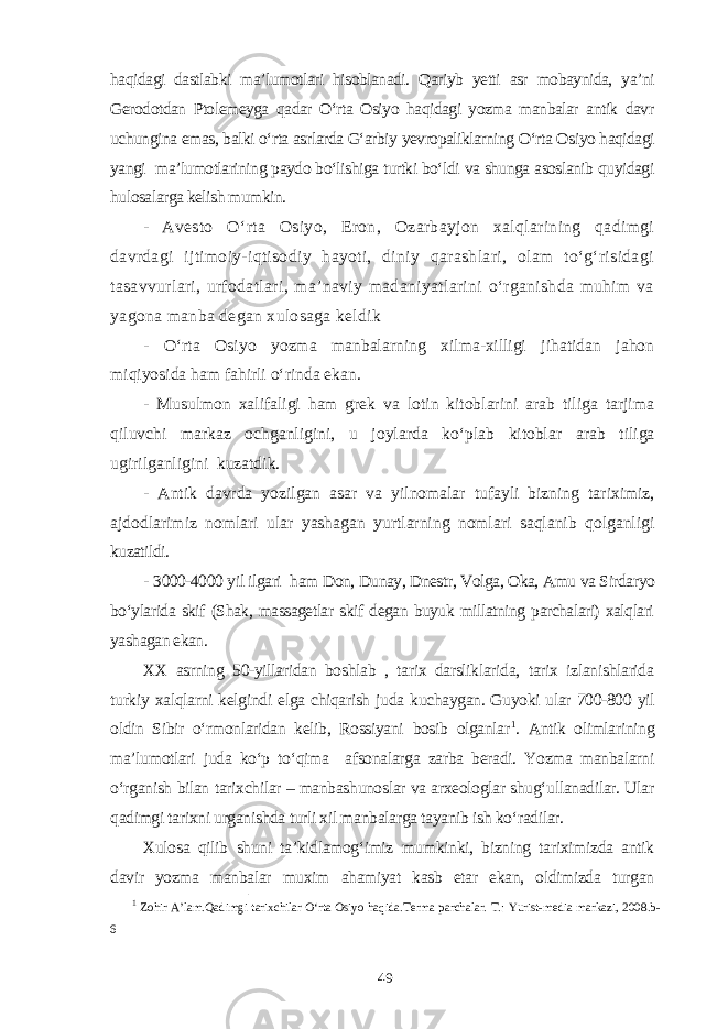 haqidagi dastlabki ma’lumotlari hisoblanadi. Qariyb yetti asr mobaynida, ya’ni Gerodotdan Ptolemeyga qadar O‘rta Osiyo haqidagi yozma manbalar antik davr uchungina emas, balki o‘rta asrlarda G‘arbiy yevropaliklarning O‘rta Osiyo haqidagi yangi ma’lumotlarining paydo bo‘lishiga turtki bo‘ldi va shunga asoslanib quyidagi hulosalarga kelish mumkin. - Avesto O‘rta Osiyo, Eron, Ozarbayjon xalqlarining qadimgi davrdagi ijtimoiy-iqtisodiy hayoti, diniy qarashlari, olam to‘g‘risidagi tasavvurlari, urfodatlari, ma’naviy madaniyatlarini o‘rganishda muhim va yagona manba degan xulosaga keldik - O‘rta Osiyo yozma manbalarning xilma-xilligi jihatidan jahon miqiyosida ham fahirli o‘rinda ekan. - Musulmon xalifaligi ham grek va lotin kitoblarini arab tiliga tarjima qiluvchi markaz ochganligini, u joylarda ko‘plab kitoblar arab tiliga ugirilganligini kuzatdik. - Antik davrda yozilgan asar va yilnomalar tufayli bizning tariximiz, ajdodlarimiz nomlari ular yashagan yurtlarning nomlari saqlanib qolganligi kuzatildi. - 3000-4000 yil ilgari ham Don, Dunay, Dnestr, Volga, Oka, Amu va Sirdaryo bo‘ylarida skif (Shak, massagetlar skif degan buyuk millatning parchalari) xalqlari yashagan ekan. XX asrning 50-yillaridan boshlab , tarix darsliklarida, tarix izlanishlarida turkiy xalqlarni kelgindi elga chiqarish juda kuchaygan. Guyoki ular 700-800 yil oldin Sibir o‘rmonlaridan kelib, Rossiyani bosib olganlar 1 . Antik olimlarining ma’lumotlari juda ko‘p to‘qima afsonalarga zarba beradi. Yozma manbalarni o‘rganish bilan tarixchilar – manbashunoslar va arxeologlar shug‘ullanadilar. Ular qadimgi tarixni urganishda turli xil manbalarga tayanib ish ko‘radilar. Xulosa qilib shuni ta’kidlamog‘imiz mumkinki, bizning tariximizda antik davir yozma manbalar muxim ahamiyat kasb etar ekan, oldimizda turgan 1 Zohir A’lam.Qadimgi tarixchilar O‘rta Osiyo haqida.Terma parchalar. T.: Yurist-media markazi, 2008.b- 6 49 