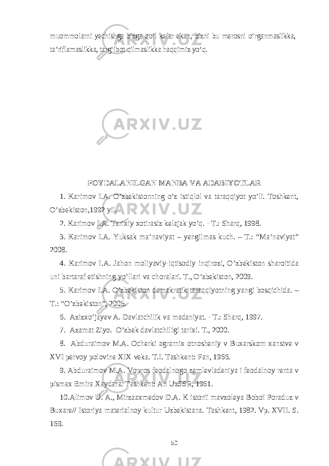 muommolarni yechishga bizga qo‘l kelar ekan, bizni bu merosni o‘rganmaslikka, ta’riflamaslikka, targ‘ibot qilmaslikka haqqimiz yo‘q. FOYDALANILGAN MANBA VA ADABIYOTLAR 1. Karimov I.A. O’zbekistonning o’z istiqlol va taraqqiyot yo’li. Toshkent, O’zbekiston,1992 yil. 2. Karimov I.A. Tarixiy xotirasiz kelajak yo’q. - T.: Sharq, 1998. 3. Karimov I.A. Yuksak ma’naviyat – yengilmas kuch. – T.: “Ma’naviyat” 2008. 4. Karimov I.A. Jahon moliyaviy-iqtisodiy inqirozi, O’zbekiston sharoitida uni bartaraf etishning yo’llari va choralari. T., O’zbekiston, 2009. 5. Karimov I.A. O’zbekiston demakratik taraqqiyotning yangi bosqichida. – T.: “O’zbekiston”, 2005. 6. Azizxo’jayev A. Davlatchilik va madaniyat. - T.: Sharq, 1997. 7. Azamat Ziyo. O’zbek davlatchiligi tarixi. T., 2000. 8. Abduraimov M.A. Ocherki agrarnix otnosheniy v Buxarskom xanstve v XVI pervoy polovine XIX veka. T.I. Tashkent: Fan, 1966. 9. Abduraimov M.A. Vopros feodalnogo zemlevladeniya i feodalnoy renta v pismax Emira Xaydara. Tashkent: An UzSSR, 1961. 10.Alimov U. A., Mirzaaxmedov D.A. K istorii mavzoleya Boboi Poraduz v Buxare// Istoriya materialnoy kultur Uzbekistana. Tashkent, 1982. Vp. XVII. S. 169. 50 