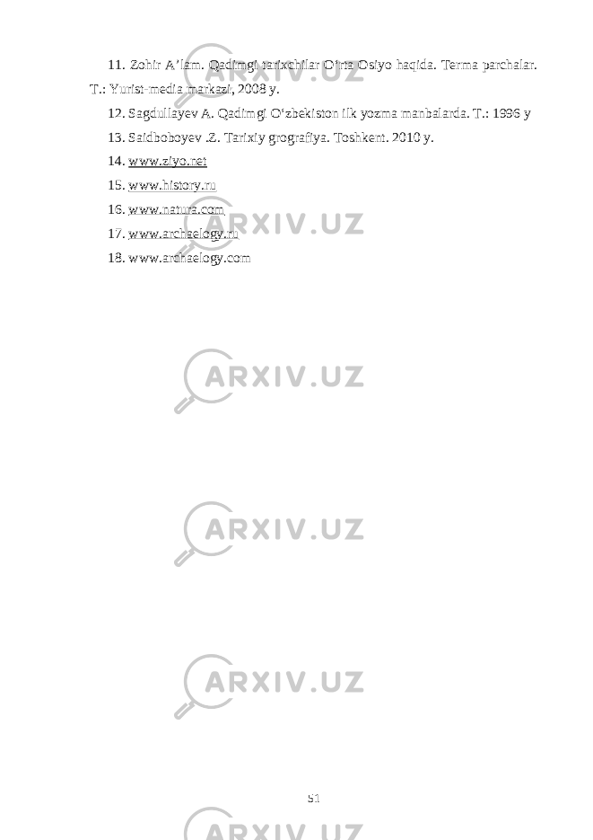 11. Zohir A’lam. Qadimgi tarixchilar O‘rta Osiyo haqida. Terma parchalar. T.: Yurist-media markazi, 2008 y. 12. Sagdullayev A. Qadimgi O‘zbekiston ilk yozma manbalarda. T.: 1996 y 13 . Saidboboyev .Z. Tarixiy grografiya. Toshkent. 2010 y. 1 4 . www.ziyo.net 1 5 . www.history.ru 16. www.natura.com 17. www.archaelogy.ru 18. www.archaelogy.com 51 