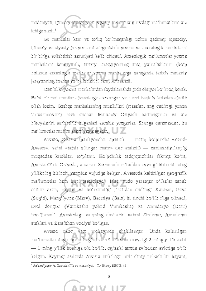 madaniyati, ijtimoiy-iqtisodiy va siyosiy tuzumi to‘g‘risidagi ma’lumotlarni o‘z ichiga oladi. 1 Bu manbalar kam va to‘liq bo‘lmaganligi uchun qadimgi iqtisodiy, ijtimoiy va siyosiy jarayonlarni o‘rganishda yozma va arxeologik manbalarni bir-biriga solishtirish zaruriyati kelib chiqadi. Arxeologik ma’lumotlar yozma manbalarni kengaytirib, tarixiy taraqqiyotning aniq yo‘nalishlarini (ko‘p hollarda arxeologik manbalar yozma manbalarga qaraganda tarixiy-madaniy jarayonning boshqa yo‘nalishlarini ham) ko‘rsatadi. Dastlabki yozma manbalardan foydalanishda juda ehtiyot bo‘lmoq kerak. Ba’zi bir ma’lumotlar afsonalarga asoslangan va ularni haqiqiy tarixdan ajratib olish lozim. Boshqa manbalarning mualliflari (masalan, eng qadimgi yunon tarixshunoslari) hech qachon Markaziy Osiyoda bo‘lmaganlar va o‘z hikoyalarini surishtirib bilganlari asosida yozganlar. Shunga qaramasdan, bu ma’lumotlar muhim ahamiyatga egadir, Avesto, Ovasto (parfiyoncha: apastak — matn; ko‘pincha «Zend- Avesto», ya’ni «tafsir qilingan matn» deb ataladi) — zardushtiyliknpig muqaddas kitoblari to‘plami. Ko‘pchilik tadqiqotchilar fikriga ko‘ra, Avesto O‘rta Osiyoda, xususan Xorazmda miloddan avvalgi birinchi ming yillikning birinchi yarmida vujudga kelgan. Avestoda keltirilgan geografik ma’lumotlar ham buni tasdiqlaydi. Mac, xudo yaratgan o‘lkalar sanab o‘tilar ekan, boyligi va ko‘rkamligi jihatidan qadimgi Xorazm, Gava (Sug‘d), Marg‘iyona (Marv), Baqtriya (Balx) bi-rinchi bo‘lib tilga olinadi, Orol dengizi (Vorukasha yohud Vurukasha) va Amudaryo (Daiti) tavsiflanadi. Avestodagi xalqning dastlabki vatani Sirdaryo, Amudaryo etaklari va Zarafshon vodiysi bo‘lgan. Avesto uzoq vaqt mobaynida shakllangan. Unda keltirilgan ma’lumotlarning eng qadimgi qismlari miloddan avvalgi 2-ming yillik oxiri — 1-ming yillik boshiga oid bo‘lib, og‘zaki tarzda avloddan-avlodga o‘tib kelgan. Keyingi asrlarda Avesto tarkibiga turli diniy urf-odatlar bayoni, 1 Azizxo’jayev A. Davlatchilik va madaniyat. - T.: Sharq, 1997.B-45 6 