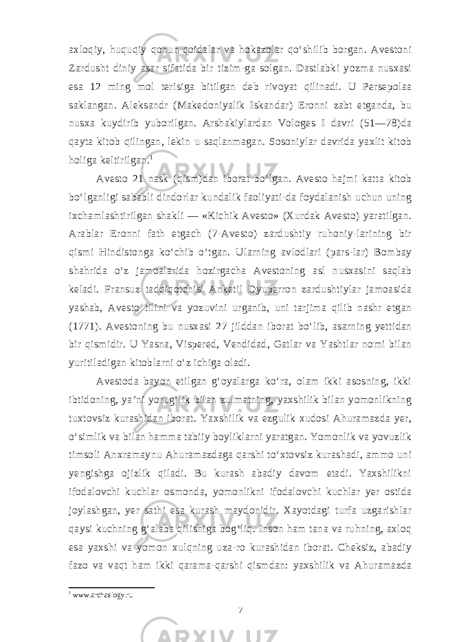 axloqiy, huquqiy qonun-qoidalar va hokazolar qo‘shilib borgan. Avestoni Zardusht diniy asar sifatida bir tizim-ga solgan. Dastlabki yozma nusxasi esa 12 ming mol terisiga bitilgan deb rivoyat qilinadi. U Persepolaa saklangan. Aleksandr (Makedoniyalik Iskandar) Eronni zabt etganda, bu nusxa kuydirib yuborilgan. Arshakiylardan Vologes I davri (51—78)da qayta kitob qilingan, lekin u saqlanmagan. Sosoniylar davrida yaxlit kitob holiga keltirilgan. 1 Avesto 21 nask (qism)dan iborat bo‘lgan. Avesto hajmi katta kitob bo‘lganligi sababli dindorlar kundalik faoliyati-da foydalanish uchun uning ixchamlashtirilgan shakli — «Kichik Avesto» (Xurdak Avesto) yaratilgan. Arablar Eronni fath etgach (7-Avesto) zardushtiy ruhoniy-larining bir qismi Hindistonga ko‘chib o‘tgan. Ularning avlodlari (pars-lar) Bombay shahrida o‘z jamoalarida hozirgacha Avestoning asl nusxasini saqlab keladi. Fransuz tadqiqotchisi Anketil Dyuperron zardushtiylar jamoasida yashab, Avesto tilini va yozuvini urganib, uni tarjima qilib nashr etgan (1771). Avestoning bu nusxasi 27 jilddan iborat bo‘lib, asarning yettidan bir qismidir. U Yasna, Vispered, Vendidad, Gatlar va Yashtlar nomi bilan yuritiladigan kitoblarni o‘z ichiga oladi. Avestoda bayon etilgan g‘oyalarga ko‘ra, olam ikki asosning, ikki ibtidoning, ya’ni yorug‘lik bilan zulmatning, yaxshilik bilan yomonlikning tuxtovsiz kurashidan iborat. Yaxshilik va ezgulik xudosi Ahuramazda yer, o‘simlik va bilan hamma tabiiy boyliklarni yaratgan. Yomonlik va yovuzlik timsoli Anxramaynu Ahuramazdaga qarshi to‘xtovsiz kurashadi, ammo uni yengishga ojizlik qiladi. Bu kurash abadiy davom etadi. Yaxshilikni ifodalovchi kuchlar osmonda, yomonlikni ifodalovchi kuchlar yer ostida joylashgan, yer sathi esa kurash maydonidir. Xayotdagi turfa uzgarishlar qaysi kuchning g‘alaba qilishiga bog‘liq. Inson ham tana va ruhning, axloq esa yaxshi va yomon xulqning uza-ro kurashidan iborat. Cheksiz, abadiy fazo va vaqt ham ikki qarama-qarshi qismdan: yaxshilik va Ahuramazda 1 www.archaelogy.ru 7 