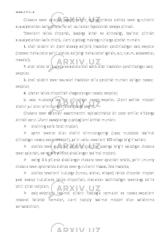 www.arxiv.uz Chakana tovar aylanishi assortimentini rejalashtirishda alohida tovar guruhlarini xususiyatlaridan kelib chiqib, har xil usullardan foydalanish tavsiya qilinadi. Tovarlarni ishlab chiqarish, bozorga kirish va kirmasligi, iste`mol qilinishi xususiyatlaridan kelib chiqib, ularni quyidagi makroguruhlarga ajratish mumkin: 1. aholi talabini bir qismi shaxsiy xo`jalik hisobidan qondiriladigan oziq-ovqatlar (notovar mahsulotlar ya`ni qishloq xo`jaligi mahsulotlari-go`sht, sut, tuxum, sabzavotlar, mevalar); 2. aholi talabi to`la savdo korxonalaridan sotib olish hisobidan qondiriladigan oziq- ovqatlar; 3. aholi talabini tovar resurslari hisobidan to`la qondirish mumkin bo`lgan nooziq- ovqatlar; 4. qisman ishlab chiqarilishi chegaralangan nooziq-ovqatlar; 5. uzoq muddatda iste`mol qilinadigan nooziq-ovqatlar. Ularni sotilish miqdori aholini pul bilan ta`minlanganlik darajasiga bog`liq. Chakana tovar aylanishi assortimentini rejalashtirishda bir qator omillar e`tiborga olinishi zarur. Ularni asosiylariga quyidagilarni kiritish mumkin:  aholining xarid fondi miqdori;  ayrim tovarlar bilan aholini ta`minlanganligi (uzoq muddatda iste`mol qilinadigan nooziq-ovqat tovarlari), ya`ni ushbu tovarlarni 100 oilaga to`g`ri kelishi;  alohida tovar guruhlari bo`yicha aholi jon boshiga to`g`ri keladigan chakana tovar aylanishi, oxirgi 3-5 yillarda shakllangan iste`mol miqdori;  oxirgi 3-5 yillarda shakllangan chakana tovar aylanishi tarkibi, ya`ni umumiy chakana tovar aylanishida alohida tovar guruhlarini hissasi, foiz hisobida;  alohida tovarlarni hududga (tuman, shahar, viloyat) ishlab chiqarish miqdori yoki boshqa hududlarda ishlab chiqarilishi, chet-eldan keltiriladigan tovarlarga bo`lib tahlil qilish natijalari;  oziq-ovqatlarni iste`mol qilishni fizologik normalari va nooziq-ovqatlarni ratsional ishlatish normalari, ularni haqiqiy iste`mol miqdori bilan solishtirma ko`rsatkichlari; 