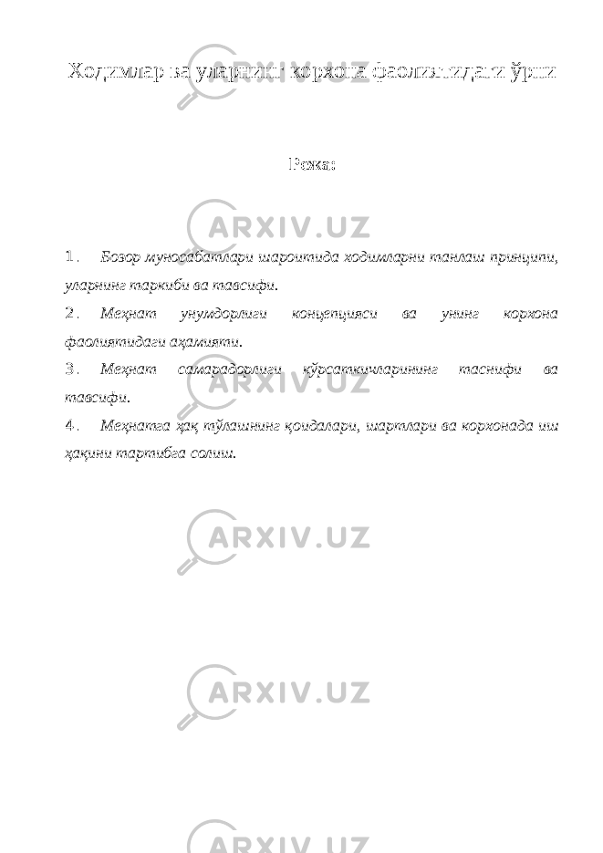 Ходимлар ва уларнинг корхона фаолиятидаги ўрни Режа: 1. Бозор муносабатлари шароитида ходимларни танлаш принципи, уларнинг таркиби ва тавсифи. 2. Меҳнат унумдорлиги концепцияси ва унинг корхона фаолиятидаги аҳамияти. 3. Меҳнат самарадорлиги кўрсаткичларининг таснифи ва тавсифи. 4. Меҳнатга ҳақ тўлашнинг қоидалари, шартлари ва корхонада иш ҳақини тартибга солиш. 