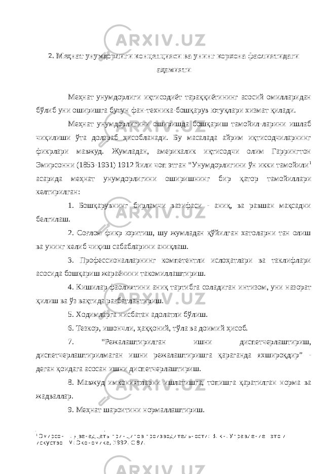 2. Меҳнат унумдорлиги концепцияси ва унинг корхона фаолиятидаги аҳамияти Меҳнат унумдорлиги иқтисодиёт тараққиётининг асосий омилларидан бўлиб уни оширишга бутун фан-техника-бошқарув ютуқлари хизмат қилади. Меҳнат унумдорлигини оширишда бошқариш тамойил-ларини ишлаб чиқилиши ўта долзраб ҳисобланади. Бу масалада айрим иқтисодчиларнинг фикрлари мавжуд. Жумладан, америкалик иқтисодчи олим Гаррингтон Эмирсонни (1853-1931) 1912 йили чоп этган “Унумдорлигини ўн икки тамойили 1 асарида меҳнат унумдорлигини оширишнинг бир қатор тамойиллари келтирилган: 1. Бошқарувнинг бирламчи вазифаси - аниқ, ва равшан мақсадни белгилаш. 2. Соғлом фикр юритиш, шу жумладан қўйилган хатоларни тан олиш ва унинг келиб чиқиш сабабларини аниқлаш. 3. Профессионалларнинг компетентли ислоҳатлари ва таклифлари асосида бошқариш жараёнини такомиллаштириш. 4. Кишилар фаолиятини аниқ тартибга соладиган интизом, уни назорат қилиш ва ўз вақтида рағбатлантириш. 5. Ходимларга нисбатан адолатли бўлиш. 6. Тезкор, ишончли, ҳаққоний, тўла ва доимий ҳисоб. 7. “Режалаштирилган ишни диспетчерлаштириш, диспетчерлаштирилмаган ишни режалаштиришга қараганда яхшироқдир” - деган қоидага асосан ишни диспетчерлаштириш. 8. Мавжуд имкониятларни ишлатишга, топишга қаратилган норма ва жадваллар. 9. Меҳнат шароитини нормаллаштириш. 1 Эмирсон Г. Двенадцать принципов производительности: В. кн. Управление - это и искуство - М: Экономика, 1992. С 87. 