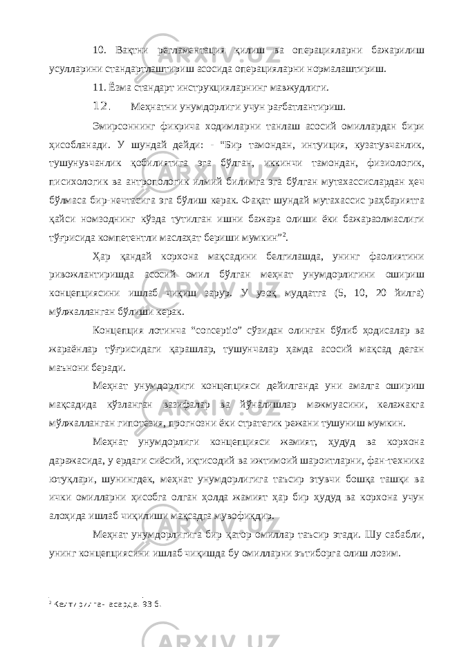 10. Вақтни регламентация қилиш ва операцияларни бажарилиш усулларини стандартлаштириш асосида операцияларни нормалаштириш. 11. Ёзма стандарт инструкцияларнинг мавжудлиги. 12. Меҳнатни унумдорлиги учун рағбатлантириш. Эмирсоннинг фикрича ходимларни танлаш асосий омиллардан бири ҳисобланади. У шундай дейди: - “Бир тамондан, интуиция, кузатувчанлик, тушунувчанлик қобилиятига эга бўлган, иккинчи тамондан, физиологик, писихологик ва антропологик илмий билимга эга бўлган мутахассислардан ҳеч бўлмаса бир-нечтасига эга бўлиш керак. Фақат шундай мутахассис раҳбариятга қайси номзоднинг кўзда тутилган ишни бажара олиши ёки бажараолмаслиги тўғрисида компетентли маслаҳат бериши мумкин” 2 . Ҳар қандай корхона мақсадини белгилашда, унинг фаолиятини ривожлантиришда асосий омил бўлган меҳнат унумдорлигини ошириш концепциясини ишлаб чиқиш зарур. У узоқ муддатга (5, 10, 20 йилга) мўлжалланган бўлиши керак. Концепция лотинча “ conceptio ” сўзидан олинган бўлиб ҳодисалар ва жараёнлар тўғрисидаги қарашлар, тушунчалар ҳамда асосий мақсад деган маънони беради. Меҳнат унумдорлиги концепцияси дейилганда уни амалга ошириш мақсадида кўзланган вазифалар ва йўналишлар мажмуасини, келажакга мўлжалланган гипотезия, прогнозни ёки стратегик режани тушуниш мумкин. Меҳнат унумдорлиги концепцияси жамият, ҳудуд ва корхона даражасида, у ердаги сиёсий, иқтисодий ва ижтимоий шароитларни, фан-техника ютуқлари, шунингдек, меҳнат унумдорлигига таъсир этувчи бошқа ташқи ва ички омилларни ҳисобга олган ҳолда жамият ҳар бир ҳудуд ва корхона учун алоҳида ишлаб чиқилиши мақсадга мувофиқдир. Меҳнат унумдорлигига бир қатор омиллар таъсир этади. Шу сабабли, унинг концепциясини ишлаб чиқишда бу омилларни эътиборга олиш лозим. 2 Келтирилган асарда. 93 б. 