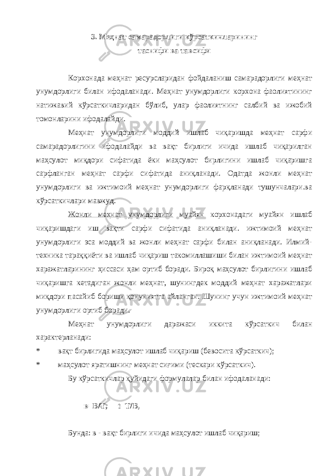 3. Меҳнат самарадорлиги кўрсаткичларининг таснифи ва тавсифи Корхонада меҳнат ресурсларидан фойдаланиш самарадорлиги меҳнат унумдорлиги билан ифодаланади. Меҳнат унумдорлиги корхона фаолиятининг натижавий кўрсаткичларидан бўлиб, улар фаолиятнинг салбий ва ижобий томонларини ифодалайди. Меҳнат унумдорлиги моддий ишлаб чиқаришда меҳнат сарфи самарадорлигини ифодалайди ва вақт бирлиги ичида ишлаб чиқарилган маҳсулот миқдори сифатида ёки маҳсулот бирлигини ишлаб чиқаришга сарфланган меҳнат сарфи сифатида аниқланади. Одатда жонли меҳнат унумдорлиги ва ижтимоий меҳнат унумдорлиги фарқланади тушунчалари.ва кўрсаткичлари мавжуд. Жонли меҳнат унумдорлиги муайян корхонадаги муайян ишлаб чиқаришдаги иш вақти сарфи сифатида аниқланади. ижтимоий меҳнат унумдорлиги эса моддий ва жонли меҳнат сарфи билан аниқланади. Илмий- техника тараққиёти ва ишлаб чиқариш такомиллашиши билан ижтимоий меҳнат харажатларининг ҳиссаси ҳам ортиб боради. Бироқ маҳсулот бирлигини ишлаб чиқаришга кетадиган жонли меҳнат, шунингдек моддий меҳнат харажатлари миқдори пасайиб бориши қонуниятга айланган. Шунинг учун ижтимоий меҳнат унумдорлиги ортиб боради. Меҳнат унумдорлиги даражаси иккита кўрсаткич билан характерланади: * вақт бирлигида маҳсулот ишлаб чиқариш (бевосита кўрсаткич); * маҳсулот яратишнинг меҳнат сиғими (тескари кўрсаткич). Бу кўрсаткичлар қуйидаги формулалар билан ифодаланади: в=В/Т; t =Т/В, Бунда: в - вақт бирлиги ичида маҳсулот ишлаб чиқариш; 