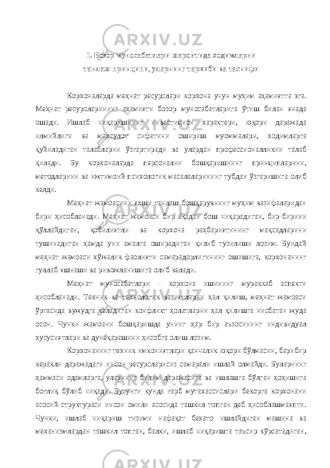 1. Бозор муносабатлари шароитида ходимларни танлаш принципи, уларнинг таркиби ва таснифи Корхоналарда меҳнат ресурслари корхона учун муҳим аҳамиятга эга. Меҳнат ресурсларининг аҳамияти бозор муносабатларига ўтиш билан янада ошади. Ишлаб чиқаришнинг инвестицион характери, юқори даражада илмийлиги ва маҳсулот сифатини ошириш муоммалари, ходимларга қуйиладиган талабларни ўзгартиради ва улардан профессионалликни талаб қилади. Бу корхоналарда персонални бошқаришнинг принципларини, методларини ва ижтимоий-психологик масалаларининг тубдан ўзгаришига олиб келди. Меҳнат жамоасини яхши танлаш бошқарувнинг муҳим вазифаларидан бири ҳисобланади. Меҳнат жамоаси бир ёқадан бош чиқарадиган, бир-бирини қўллайдиган, қобилиятли ва корхона раҳбариятининг мақсадларини тушинадиган ҳамда уни амалга оширадиган қилиб тузилиши лозим. Бундай меҳнат жамоаси хўжалик фаолияти самарадорлигининг ошишига, корхонанинг гуллаб-яшнаши ва ривожланишига олиб келади. Меҳнат муносабатлари - корхона ишининг мураккаб аспекти ҳисобланади. Техник ва технологик вазиятларни ҳал қилиш, меҳнат жамоаси ўртасида вужудга келадиган конфликт ҳолатларни ҳал қилишга нисбатан жуда осон. Чунки жамоани бошқаришда унинг ҳар бир аъзосининг индивидуал хусусиятлари ва дунёқарашини ҳисобга олиш лозим. Корхонанинг техник имкониятлари қанчалик юқори бўлмасин, барибир керакли даражадаги инсон ресурсларисиз самарали ишлай олмайди. Буларнинг ҳаммаси одамларга, уларнинг билим даражасига ва ишлашга бўлган ҳоҳишига боғлиқ бўлиб чиқади. Бугунги кунда ғарб мутахассислари бекорга корхонани асосий структураси инсон омили асосида ташкил топган деб ҳисоблашмаяпти. Чунки, ишлаб чиқариш тизими нафақат бехато ишлайдиган машина ва механизмлардан ташкил топган, балки, ишлаб чиқаришга таъсир кўрсатадиган, 