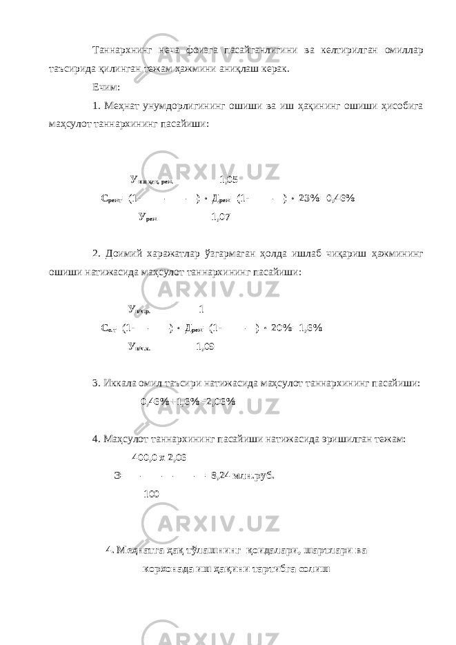 Таннархнинг неча фоизга пасайганлигини ва келтирилган омиллар таъсирида қилинган тежам ҳажмини аниқлаш керак. Ечим: 1. Меҳнат унумдорлигининг ошиши ва иш ҳақининг ошиши ҳисобига маҳсулот таннархининг пасайиши: У иш ҳақ. реж. 1,05 С режт =(1- —————)  Д реж =(1- ———)  23%=0,46% У реж 1,07 2. Доимий харажатлар ўзгармаган ҳолда ишлаб чиқариш ҳажмининг ошиши натижасида маҳсулот таннархининг пасайиши: У и/ч.р. 1 С о.т =(1- ———)  Д реж =(1- ———)  20%=1,6% У и/ч.х. 1,09 3. Иккала омил таъсири натижасида маҳсулот таннархининг пасайиши: 0,46%+1,6%=2,06% 4. Маҳсулот таннархининг пасайиши натижасида эришилган тежам: 400,0 х 2,06 Э= ———————=8,24 млн.руб. 100 4. Меҳнатга ҳақ тўлашнинг қоидалари, шартлари ва корхонада иш ҳақини тартибга солиш 