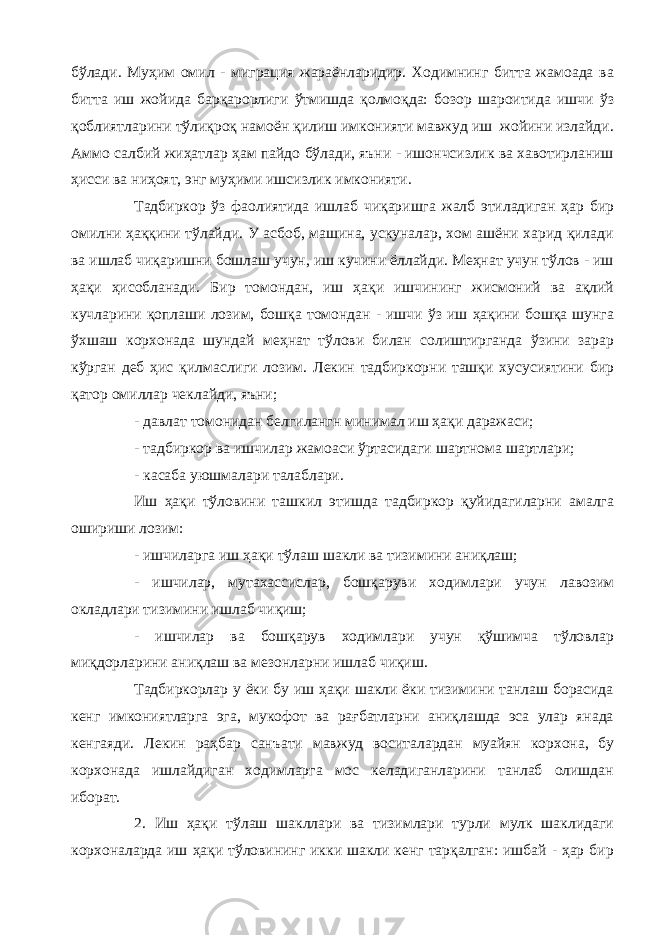 бўлади. Муҳим омил - миграция жараёнларидир. Ходимнинг битта жамоада ва битта иш жойида барқарорлиги ўтмишда қолмоқда: бозор шароитида ишчи ўз қоблиятларини тўлиқроқ намоён қилиш имконияти мавжуд иш жойини излайди. Аммо салбий жиҳатлар ҳам пайдо бўлади, яъни - ишончсизлик ва хавотирланиш ҳисси ва ниҳоят, энг муҳими ишсизлик имконияти. Тадбиркор ўз фаолиятида ишлаб чиқаришга жалб этиладиган ҳар бир омилни ҳаққини тўлайди. У асбоб, машина, ускуналар, хом ашёни харид қилади ва ишлаб чиқаришни бошлаш учун, иш кучини ёллайди. Меҳнат учун тўлов - иш ҳақи ҳисобланади. Бир томондан, иш ҳақи ишчининг жисмоний ва ақлий кучларини қоплаши лозим, бошқа томондан - ишчи ўз иш ҳақини бошқа шунга ўхшаш корхонада шундай меҳнат тўлови билан солиштирганда ўзини зарар кўрган деб ҳис қилмаслиги лозим. Лекин тадбиркорни ташқи хусусиятини бир қатор омиллар чеклайди, яъни; - давлат томонидан белгилангн минимал иш ҳақи даражаси; - тадбиркор ва ишчилар жамоаси ўртасидаги шартнома шартлари; - касаба уюшмалари талаблари. Иш ҳақи тўловини ташкил этишда тадбиркор қуйидагиларни амалга ошириши лозим: - ишчиларга иш ҳақи тўлаш шакли ва тизимини аниқлаш; - ишчилар, мутахассислар, бошқаруви ходимлари учун лавозим окладлари тизимини ишлаб чиқиш; - ишчилар ва бошқарув ходимлари учун қўшимча тўловлар миқдорларини аниқлаш ва мезонларни ишлаб чиқиш. Тадбиркорлар у ёки бу иш ҳақи шакли ёки тизимини танлаш борасида кенг имкониятларга эга, мукофот ва рағбатларни аниқлашда эса улар янада кенгаяди. Лекин раҳбар санъати мавжуд воситалардан муайян корхона, бу корхонада ишлайдиган ходимларга мос келадиганларини танлаб олишдан иборат. 2. Иш ҳақи тўлаш шакллари ва тизимлари турли мулк шаклидаги корхоналарда иш ҳақи тўловининг икки шакли кенг тарқалган: ишбай - ҳар бир 