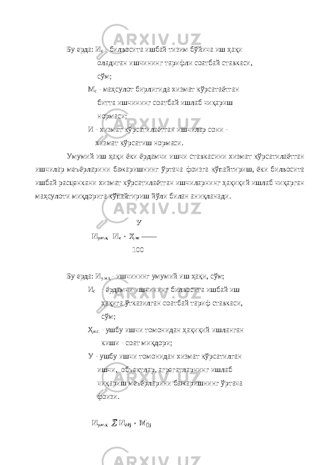 Бу ерда: И с - билвосита ишбай тизим бўйича иш ҳақи оладиган ишчининг тарифли соатбай ставкаси, сўм; М с - маҳсулот бирлигида хизмат кўрсатаётган битта ишчининг соатбай ишлаб чиқариш нормаси; И - хизмат кўрсатилаётган ишчилар сони - хизмат кўрсатиш нормаси. Умумий иш ҳақи ёки ёрдамчи ишчи ставкасини хизмат кўрсатилаётган ишчилар меъёрларини бажаришнинг ўртача фоизга кўпайтириш, ёки билвосита ишбай расценкани хизмат кўрсатилаётган ишчиларнинг ҳақиқий ишлаб чиқарган маҳсулоти миқдорига кўпайтириш йўли билан аниқланади. У И у.м.ҳ. =И с  Ҳ ис — 100 Бу ерда: И у.м.ҳ - ишчининг умумий иш ҳақи, сўм; И с - ёрдамчи ишчининг билвосита ишбай иш ҳақига ўтказилган соатбай тариф ставкаси, сўм; Ҳ и.с. - ушбу ишчи томонидан ҳақиқий ишланган киши - соат миқдори; У - ушбу ишчи томонидан хизмат кўрсатилган ишчи, объектлар, агрегатларнинг ишлаб чиқариш меъёрларини бажаришнинг ўртача фоизи. И у.м.ҳ =  И áð j  М &#157; j 